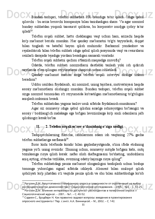 Bundan   tashqari,   telefon   suhbatlari   HR   brendiga   ta'sir   qiladi.   Ishga   qabul
qiluvchi - bu ariza beruvchi kompaniya bilan tanishadigan shaxs. Va agar nomzod
bunday   suhbatdan   yoqimli   taassurot   qoldirsa,   bu   korporativ   imidjga   ijobiy   ta'sir
qiladi 13
.
Telefon   orqali   suhbat,   hatto   cheklangan   vaqt   uchun   ham,   arizachi   haqida
ko'p   ma'lumot   berishi   mumkin.   Har   qanday   ma'lumotni   to'g'ri   tayyorlash,   diqqat
bilan   tinglash   va   batafsil   bayon   qilish   muhimdir.   Barkamol   yondashuv   va
rejalashtirish bilan telefon suhbati ishga qabul qilish jarayonida vaqt va resurslarni
sezilarli darajada tejashga yordam beradigan samarali vositadir.
Telefon orqali suhbatni qachon o'tkazish maqsadga muvofiq?
Odatda,   telefon   suhbati   nomzodlarni   dastlabki   tanlash   yoki   ish   qidirish
saytlarida e'lon qilingan rezyumelarni chaqirish uchun ishlatiladi.
Qanday   ma'lumot   mation   sizga   telefon   orqali   intervyu   olishga   imkon
beradimi?
Ushbu usuldan foydalanib, siz nomzod, uning tajribasi, motivatsiyasi haqida
asosiy   ma'lumotlarni   olishingiz   mumkin.   Bundan   tashqari,   telefon   orqali   suhbat
sizga   nomzod   tomonidan   o'z  rezyumeida  ko'rsatilgan  ma'lumotlarning  to'g'riligini
aniqlash imkonini beradi.
Telefon suhbatidan yagona tanlov usuli sifatida foydalanish mumkinmi?
Agar   siz   ommaviy   ishga   qabul   qilishni   amalga   oshirayotgan   bo'lsangiz   va
asosiy / boshlang'ich malakaga ega bo'lgan lavozimlarga ko'p sonli odamlarni jalb
qilishingiz kerak bo'lsa.
II. 2. Telefon orqali so’rov o’tkazishnig o’ziga xosligi
Tadqiqotchilarning   fikricha,   ishbilarmon   odam   ish   vaqtining   27%   gacha
telefon suhbatlariga sarflanadi 14
.
Biror   kishi   telefonda   kimdir   bilan   gaplashayotganda,   o'zini   ifoda   etishning
yagona yo'li uning ovozidir. Shuning uchun, ommaviy nutqda bo'lgani kabi, nutq
texnikasiga   rioya   qilish   kerak:   nafas   olish   diafragmasini   bo'shating,   undoshlarni
aniq ayting, o'rtacha tezlikka, ovozning odatiy hajmiga rioya qiling 15
.
Telefon   suhbatidagi   pauza   ma'lumot   olinganligini   tasdiqlash   uchun   boshqa
tomonga   yuborilgan   signal   sifatida   ishlaydi.   Abonent   bilan   muloqot   qilish
qobiliyati   ko'p   jihatdan  o'z   vaqtida   pauza   qilish   va  shu   bilan   suhbatdoshga   ko'rib
13
 Рогозин Д.М. Резултативност телефонного опроса в зависимости от ограничений на выбор 
респондента внутри домохозяйства // Социологические исследования. – 2005. - №3. – С. 13-25.
14
 Рогозин Д.М. Влияние интервюера на доступност респондентов в телефонном опросе // 
Социологический журнал. – 2001. - №1. – С. 40-52.
15
 Садмен С., Брэдберн Н. Как правилно задават вопросы: введение в проектирование 
опросного инструмента / Пер. с англ. А.А. Винницкой. – М., 2002. – C. 14 2 .
11 