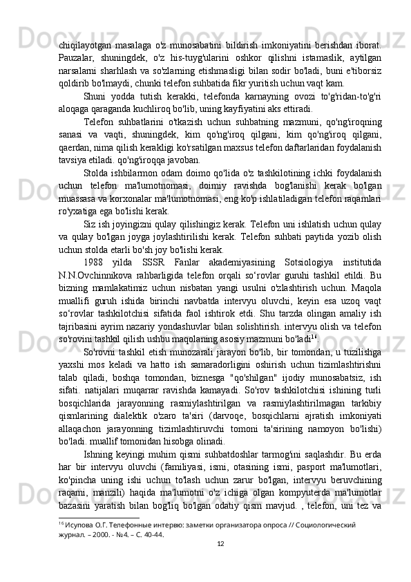 chiqilayotgan   masalaga   o'z   munosabatini   bildirish   imkoniyatini   berishdan   iborat.
Pauzalar,   shuningdek,   o'z   his-tuyg'ularini   oshkor   qilishni   istamaslik,   aytilgan
narsalarni   sharhlash   va  so'zlarning  etishmasligi  bilan  sodir  bo'ladi,  buni  e'tiborsiz
qoldirib bo'lmaydi, chunki telefon suhbatida fikr yuritish uchun vaqt kam.
Shuni   yodda   tutish   kerakki,   telefonda   karnayning   ovozi   to'g'ridan-to'g'ri
aloqaga qaraganda kuchliroq bo'lib, uning kayfiyatini aks ettiradi.
Telefon   suhbatlarini   o'tkazish   uchun   suhbatning   mazmuni,   qo'ng'iroqning
sanasi   va   vaqti,   shuningdek,   kim   qo'ng'iroq   qilgani,   kim   qo'ng'iroq   qilgani,
qaerdan, nima qilish kerakligi ko'rsatilgan maxsus telefon daftarlaridan foydalanish
tavsiya etiladi. qo'ng'iroqqa javoban.
Stolda  ishbilarmon odam  doimo qo'lida  o'z tashkilotining ichki  foydalanish
uchun   telefon   ma'lumotnomasi,   doimiy   ravishda   bog'lanishi   kerak   bo'lgan
muassasa va korxonalar ma'lumotnomasi, eng ko'p ishlatiladigan telefon raqamlari
ro'yxatiga ega bo'lishi kerak.
Siz ish joyingizni qulay qilishingiz kerak. Telefon uni ishlatish uchun qulay
va   qulay   bo'lgan   joyga   joylashtirilishi   kerak.   Telefon   suhbati   paytida   yozib   olish
uchun stolda etarli bo'sh joy bo'lishi kerak.
1988   yilda   SSSR   Fanlar   akademiyasining   Sotsiologiya   institutida
N.N.Ovchinnikova   rahbarligida   telefon   orqali   so‘rovlar   guruhi   tashkil   etildi.   Bu
bizning   mamlakatimiz   uchun   nisbatan   yangi   usulni   o'zlashtirish   uchun.   Maqola
muallifi   guruh   ishida   birinchi   navbatda   intervyu   oluvchi,   keyin   esa   uzoq   vaqt
so‘rovlar   tashkilotchisi   sifatida   faol   ishtirok   etdi.   Shu   tarzda   olingan   amaliy   ish
tajribasini  ayrim  nazariy yondashuvlar  bilan solishtirish. intervyu olish va telefon
so'rovini tashkil qilish ushbu maqolaning asosiy mazmuni bo'ladi 16
.
So'rovni   tashkil   etish   munozarali   jarayon  bo'lib,   bir   tomondan,   u  tuzilishga
yaxshi   mos   keladi   va   hatto   ish   samaradorligini   oshirish   uchun   tizimlashtirishni
talab   qiladi,   boshqa   tomondan,   biznesga   "qo'shilgan"   ijodiy   munosabatsiz,   ish
sifati.   natijalari   muqarrar   ravishda   kamayadi.   So'rov   tashkilotchisi   ishining   turli
bosqichlarida   jarayonning   rasmiylashtirilgan   va   rasmiylashtirilmagan   tarkibiy
qismlarining   dialektik   o'zaro   ta'siri   (darvoqe,   bosqichlarni   ajratish   imkoniyati
allaqachon   jarayonning   tizimlashtiruvchi   tomoni   ta'sirining   namoyon   bo'lishi)
bo'ladi. muallif tomonidan hisobga olinadi.
Ishning   keyingi   muhim   qismi   suhbatdoshlar   tarmog'ini   saqlashdir.   Bu   erda
har   bir   intervyu   oluvchi   (familiyasi,   ismi,   otasining   ismi,   pasport   ma'lumotlari,
ko'pincha   uning   ishi   uchun   to'lash   uchun   zarur   bo'lgan,   intervyu   beruvchining
raqami,   manzili)   haqida   ma'lumotni   o'z   ichiga   olgan   kompyuterda   ma'lumotlar
bazasini   yaratish   bilan   bog'liq   bo'lgan   odatiy   qism   mavjud.   ,   telefon,   uni   tez   va
16
 Исупова О.Г. Телефонные интервю: заметки организатора опроса // Социологический 
журнал. – 2000. - №4. – С. 40-44.
12 