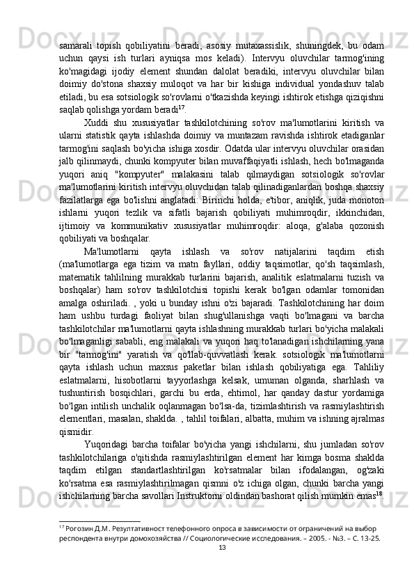 samarali   topish   qobiliyatini   beradi,   asosiy   mutaxassislik,   shuningdek,   bu   odam
uchun   qaysi   ish   turlari   ayniqsa   mos   keladi).   Intervyu   oluvchilar   tarmog'ining
ko'magidagi   ijodiy   element   shundan   dalolat   beradiki,   intervyu   oluvchilar   bilan
doimiy   do'stona   shaxsiy   muloqot   va   har   bir   kishiga   individual   yondashuv   talab
etiladi, bu esa sotsiologik so'rovlarni o'tkazishda keyingi ishtirok etishga qiziqishni
saqlab qolishga yordam beradi 17
.
Xuddi   shu   xususiyatlar   tashkilotchining   so'rov   ma'lumotlarini   kiritish   va
ularni   statistik   qayta   ishlashda   doimiy   va  muntazam   ravishda   ishtirok  etadiganlar
tarmog'ini saqlash bo'yicha ishiga xosdir. Odatda ular intervyu oluvchilar orasidan
jalb qilinmaydi, chunki kompyuter bilan muvaffaqiyatli ishlash, hech bo'lmaganda
yuqori   aniq   "kompyuter"   malakasini   talab   qilmaydigan   sotsiologik   so'rovlar
ma'lumotlarini kiritish intervyu oluvchidan talab qilinadiganlardan boshqa shaxsiy
fazilatlarga   ega   bo'lishni   anglatadi:   Birinchi   holda,   e'tibor,   aniqlik,   juda   monoton
ishlarni   yuqori   tezlik   va   sifatli   bajarish   qobiliyati   muhimroqdir,   ikkinchidan,
ijtimoiy   va   kommunikativ   xususiyatlar   muhimroqdir:   aloqa,   g'alaba   qozonish
qobiliyati va boshqalar.
Ma'lumotlarni   qayta   ishlash   va   so'rov   natijalarini   taqdim   etish
(ma'lumotlarga   ega   tizim   va   matn   fayllari,   oddiy   taqsimotlar,   qo'sh   taqsimlash,
matematik   tahlilning   murakkab   turlarini   bajarish,   analitik   eslatmalarni   tuzish   va
boshqalar)   ham   so'rov   tashkilotchisi   topishi   kerak   bo'lgan   odamlar   tomonidan
amalga   oshiriladi.   ,   yoki   u   bunday   ishni   o'zi   bajaradi.   Tashkilotchining   har   doim
ham   ushbu   turdagi   faoliyat   bilan   shug'ullanishga   vaqti   bo'lmagani   va   barcha
tashkilotchilar ma'lumotlarni qayta ishlashning murakkab turlari bo'yicha malakali
bo'lmaganligi sababli, eng malakali va yuqori haq to'lanadigan ishchilarning yana
bir   "tarmog'ini"   yaratish   va   qo'llab-quvvatlash   kerak.   sotsiologik   ma'lumotlarni
qayta   ishlash   uchun   maxsus   paketlar   bilan   ishlash   qobiliyatiga   ega.   Tahliliy
eslatmalarni,   hisobotlarni   tayyorlashga   kelsak,   umuman   olganda,   sharhlash   va
tushuntirish   bosqichlari,   garchi   bu   erda,   ehtimol,   har   qanday   dastur   yordamiga
bo'lgan   intilish   unchalik   oqlanmagan   bo'lsa-da,   tizimlashtirish   va  rasmiylashtirish
elementlari, masalan, shaklda. , tahlil toifalari, albatta, muhim va ishning ajralmas
qismidir.
Yuqoridagi   barcha   toifalar   bo'yicha   yangi   ishchilarni,   shu   jumladan   so'rov
tashkilotchilariga   o'qitishda   rasmiylashtirilgan   element   har   kimga   bosma   shaklda
taqdim   etilgan   standartlashtirilgan   ko'rsatmalar   bilan   ifodalangan,   og'zaki
ko'rsatma   esa   rasmiylashtirilmagan   qismni   o'z   ichiga   olgan,   chunki   barcha   yangi
ishchilarning barcha savollari Instruktorni oldindan bashorat qilish mumkin emas 18
.
17
 Рогозин Д.М. Резултативност телефонного опроса в зависимости от ограничений на выбор 
респондента внутри домохозяйства // Социологические исследования. – 2005. - №3. – С. 13-25.
13