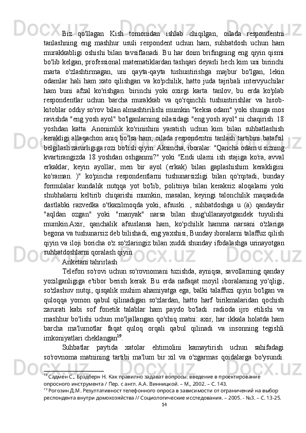 Biz   qo'llagan   Kish   tomonidan   ishlab   chiqilgan,   oilada   respondentni
tanlashning   eng   mashhur   usuli   respondent   uchun   ham,   suhbatdosh   uchun   ham
murakkabligi   oshishi   bilan   tavsiflanadi.  Bu   har   doim   brifingning  eng   qiyin  qismi
bo'lib kelgan, professional matematiklardan tashqari deyarli hech kim uni birinchi
marta   o'zlashtirmagan,   uni   qayta-qayta   tushuntirishga   majbur   bo'lgan,   lekin
odamlar   hali   ham   xato   qilishgan   va   ko'pchilik,   hatto   juda   tajribali   intervyuchilar
ham   buni   afzal   ko'rishgan.   birinchi   yoki   oxirgi   karta.   tanlov,   bu   erda   ko'plab
respondentlar   uchun   barcha   murakkab   va   qo'rqinchli   tushuntirishlar   va   hisob-
kitoblar oddiy so'rov bilan almashtirilishi mumkin "keksa odam" yoki shunga mos
ravishda "eng yosh ayol" bo'lganlarning oilasidagi "eng yosh ayol" ni chaqirish. 18
yoshdan   katta.   Anonimlik   ko'rinishini   yaratish   uchun   kim   bilan   suhbatlashish
kerakligi allaqachon aniq bo'lsa ham, oilada respondentni tanlash tartibini batafsil
belgilash zarurligiga rozi bo'lish qiyin. Aksincha, iboralar: "Qancha odam   u sizning
kvartirangizda   18   yoshdan   oshganmi?"   yoki   "Endi   ularni   ish   stajiga   ko'ra,   avval
erkaklar,   keyin   ayollar,   men   bir   ayol   (erkak)   bilan   gaplashishim   kerakligini
ko'raman.   )"   ko'pincha   respondentlarni   tushunarsizligi   bilan   qo'rqitadi,   bunday
formulalar   kundalik   nutqqa   yot   bo'lib,   politsiya   bilan   keraksiz   aloqalarni   yoki
shubhalarni   keltirib   chiqarishi   mumkin,   masalan,   keyingi   talonchilik   maqsadida
dastlabki   razvedka   o'tkazilmoqda   yoki,   afsuski.   ,   suhbatdoshga   u   (a)   qandaydir
"aqldan   ozgan"   yoki   "manyak"   narsa   bilan   shug'ullanayotgandek   tuyulishi
mumkin.Axir,   qanchalik   afsuslansa   ham,   ko'pchilik   hamma   narsani   o'zlariga
begona va tushunarsiz deb bilishadi, eng yaxshisi, Bunday iboralarni talaffuz qilish
qiyin va iloji boricha o'z so'zlaringiz bilan xuddi shunday ifodalashga urinayotgan
suhbatdoshlarni qoralash qiyin.
Anketani tahrirlash
Telefon   so'rovi   uchun   so'rovnomani   tuzishda,   ayniqsa,   savollarning   qanday
yozilganligiga   e'tibor   berish   kerak.   Bu   erda   nafaqat   moyil   iboralarning   yo'qligi,
so'zlashuv  nutqi, qisqalik  muhim  ahamiyatga  ega, balki  talaffuzi  qiyin bo'lgan  va
quloqqa   yomon   qabul   qilinadigan   so'zlardan,   hatto   harf   birikmalaridan   qochish
zarurati   kabi   sof   fonetik   talablar   ham   paydo   bo'ladi.   radioda   ijro   etilishi   va
mashhur   bo'lishi   uchun   mo'ljallangan   qo'shiq   matni:   axir,   har   ikkala   holatda   ham
barcha   ma'lumotlar   faqat   quloq   orqali   qabul   qilinadi   va   insonning   tegishli
imkoniyatlari cheklangan 19
.
Suhbatlar   paytida   xatolar   ehtimolini   kamaytirish   uchun   sahifadagi
so'rovnoma   matnining   tartibi   ma'lum   bir   xil   va   o'zgarmas   qoidalarga   bo'ysundi.
18
 Садмен С., Брэдберн Н. Как правилно задават вопросы: введение в проектирование 
опросного инструмента / Пер. с англ. А.А. Винницкой. – М., 2002. – C. 14 3 .
19
 Рогозин Д.М. Резултативност телефонного опроса в зависимости от ограничений на выбор 
респондента внутри домохозяйства // Социологические исследования. – 2005. - №3. – С. 13-25.
14 