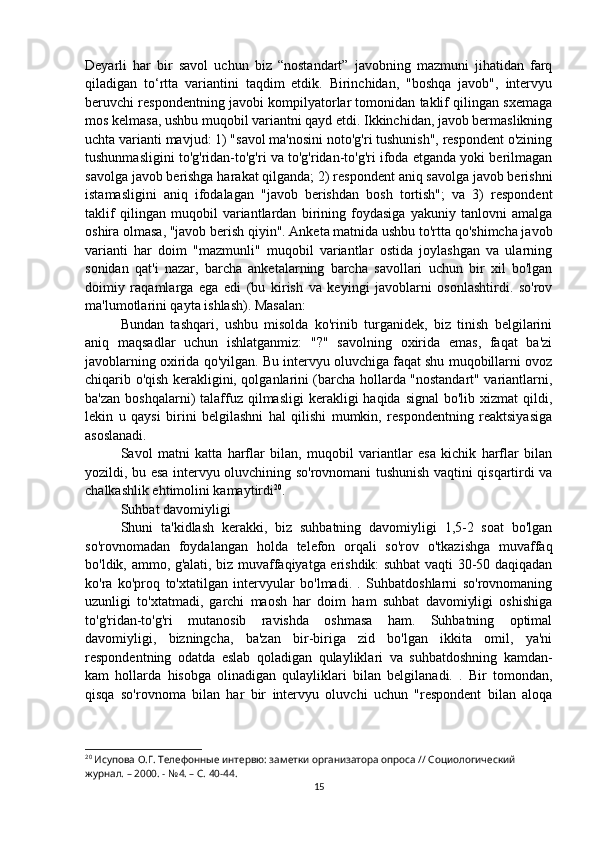 Deyarli   har   bir   savol   uchun   biz   “nostandart”   javobning   mazmuni   jihatidan   farq
qiladigan   to‘rtta   variantini   taqdim   etdik.   Birinchidan,   "boshqa   javob",   intervyu
beruvchi respondentning javobi kompilyatorlar tomonidan taklif qilingan sxemaga
mos kelmasa, ushbu muqobil variantni qayd etdi. Ikkinchidan, javob bermaslikning
uchta varianti mavjud: 1) "savol ma'nosini noto'g'ri tushunish", respondent o'zining
tushunmasligini to'g'ridan-to'g'ri va to'g'ridan-to'g'ri ifoda etganda yoki berilmagan
savolga javob berishga harakat qilganda; 2) respondent aniq savolga javob berishni
istamasligini   aniq   ifodalagan   "javob   berishdan   bosh   tortish";   va   3)   respondent
taklif   qilingan   muqobil   variantlardan   birining   foydasiga   yakuniy   tanlovni   amalga
oshira olmasa, "javob berish qiyin". Anketa matnida ushbu to'rtta qo'shimcha javob
varianti   har   doim   "mazmunli"   muqobil   variantlar   ostida   joylashgan   va   ularning
sonidan   qat'i   nazar,   barcha   anketalarning   barcha   savollari   uchun   bir   xil   bo'lgan
doimiy   raqamlarga   ega   edi   (bu   kirish   va   keyingi   javoblarni   osonlashtirdi.   so'rov
ma'lumotlarini qayta ishlash). Masalan:
Bundan   tashqari,   ushbu   misolda   ko'rinib   turganidek,   biz   tinish   belgilarini
aniq   maqsadlar   uchun   ishlatganmiz:   "?"   savolning   oxirida   emas,   faqat   ba'zi
javoblarning oxirida qo'yilgan. Bu intervyu oluvchiga faqat shu muqobillarni ovoz
chiqarib o'qish kerakligini, qolganlarini (barcha hollarda "nostandart" variantlarni,
ba'zan  boshqalarni)  talaffuz qilmasligi  kerakligi  haqida  signal   bo'lib  xizmat  qildi,
lekin   u   qaysi   birini   belgilashni   hal   qilishi   mumkin,   respondentning   reaktsiyasiga
asoslanadi.
Savol   matni   katta   harflar   bilan,   muqobil   variantlar   esa   kichik   harflar   bilan
yozildi, bu esa intervyu oluvchining so'rovnomani tushunish vaqtini qisqartirdi va
chalkashlik ehtimolini kamaytirdi 20
.
Suhbat davomiyligi
Shuni   ta'kidlash   kerakki,   biz   suhbatning   davomiyligi   1,5-2   soat   bo'lgan
so'rovnomadan   foydalangan   holda   telefon   orqali   so'rov   o'tkazishga   muvaffaq
bo'ldik, ammo, g'alati, biz muvaffaqiyatga erishdik: suhbat vaqti 30-50 daqiqadan
ko'ra   ko'proq   to'xtatilgan   intervyular   bo'lmadi.   .   Suhbatdoshlarni   so'rovnomaning
uzunligi   to'xtatmadi,   garchi   maosh   har   doim   ham   suhbat   davomiyligi   oshishiga
to'g'ridan-to'g'ri   mutanosib   ravishda   oshmasa   ham.   Suhbatning   optimal
davomiyligi,   bizningcha,   ba'zan   bir-biriga   zid   bo'lgan   ikkita   omil,   ya'ni
respondentning   odatda   eslab   qoladigan   qulayliklari   va   suhbatdoshning   kamdan-
kam   hollarda   hisobga   olinadigan   qulayliklari   bilan   belgilanadi.   .   Bir   tomondan,
qisqa   so'rovnoma   bilan   har   bir   intervyu   oluvchi   uchun   "respondent   bilan   aloqa
20
 Исупова О.Г. Телефонные интервю: заметки организатора опроса // Социологический 
журнал. – 2000. - №4. – С. 40-44.
15 