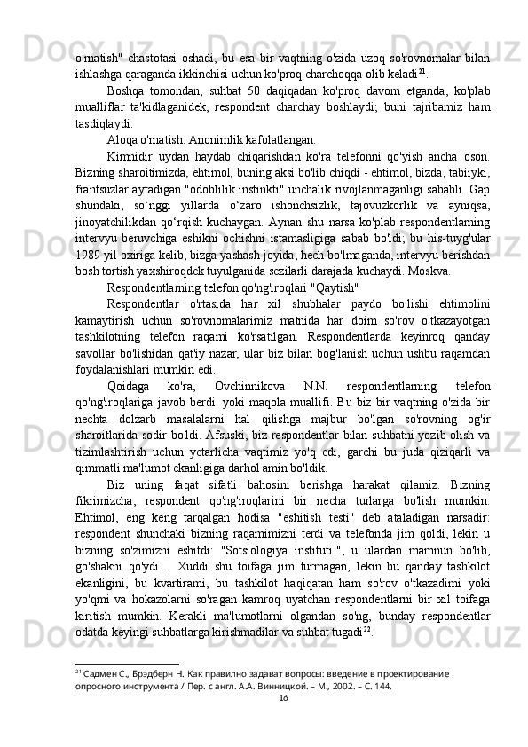 o'rnatish"   chastotasi   oshadi,   bu   esa   bir   vaqtning   o'zida   uzoq   so'rovnomalar   bilan
ishlashga qaraganda ikkinchisi uchun ko'proq charchoqqa olib keladi 21
.
Boshqa   tomondan,   suhbat   50   daqiqadan   ko'proq   davom   etganda,   ko'plab
mualliflar   ta'kidlaganidek,   respondent   charchay   boshlaydi;   buni   tajribamiz   ham
tasdiqlaydi.
Aloqa o'rnatish. Anonimlik kafolatlangan.
Kimnidir   uydan   haydab   chiqarishdan   ko'ra   telefonni   qo'yish   ancha   oson.
Bizning sharoitimizda, ehtimol, buning aksi bo'lib chiqdi - ehtimol, bizda, tabiiyki,
frantsuzlar aytadigan "odoblilik instinkti" unchalik rivojlanmaganligi sababli. Gap
shundaki,   so‘nggi   yillarda   o‘zaro   ishonchsizlik,   tajovuzkorlik   va   ayniqsa,
jinoyatchilikdan   qo‘rqish   kuchaygan.   Aynan   shu   narsa   ko'plab   respondentlarning
intervyu   beruvchiga   eshikni   ochishni   istamasligiga   sabab   bo'ldi;   bu   his-tuyg'ular
1989 yil oxiriga kelib, bizga yashash joyida, hech bo'lmaganda, intervyu berishdan
bosh tortish yaxshiroqdek tuyulganida sezilarli darajada kuchaydi. Moskva.
Respondentlarning telefon qo'ng'iroqlari "Qaytish"
Respondentlar   o'rtasida   har   xil   shubhalar   paydo   bo'lishi   ehtimolini
kamaytirish   uchun   so'rovnomalarimiz   matnida   har   doim   so'rov   o'tkazayotgan
tashkilotning   telefon   raqami   ko'rsatilgan.   Respondentlarda   keyinroq   qanday
savollar   bo'lishidan   qat'iy   nazar,   ular   biz   bilan   bog'lanish   uchun   ushbu   raqamdan
foydalanishlari mumkin edi.
Qoidaga   ko'ra,   Ovchinnikova   N.N.   respondentlarning   telefon
qo'ng'iroqlariga   javob   berdi.   yoki   maqola   muallifi.   Bu   biz   bir   vaqtning   o'zida   bir
nechta   dolzarb   masalalarni   hal   qilishga   majbur   bo'lgan   so'rovning   og'ir
sharoitlarida sodir bo'ldi. Afsuski, biz respondentlar bilan suhbatni yozib olish va
tizimlashtirish   uchun   yetarlicha   vaqtimiz   yo'q   edi,   garchi   bu   juda   qiziqarli   va
qimmatli ma'lumot ekanligiga darhol amin bo'ldik.
Biz   uning   faqat   sifatli   bahosini   berishga   harakat   qilamiz.   Bizning
fikrimizcha,   respondent   qo'ng'iroqlarini   bir   necha   turlarga   bo'lish   mumkin.
Ehtimol,   eng   keng   tarqalgan   hodisa   "eshitish   testi"   deb   ataladigan   narsadir:
respondent   shunchaki   bizning   raqamimizni   terdi   va   telefonda   jim   qoldi,   lekin   u
bizning   so'zimizni   eshitdi:   "Sotsiologiya   instituti!",   u   ulardan   mamnun   bo'lib,
go'shakni   qo'ydi.   .   Xuddi   shu   toifaga   jim   turmagan,   lekin   bu   qanday   tashkilot
ekanligini,   bu   kvartirami,   bu   tashkilot   haqiqatan   ham   so'rov   o'tkazadimi   yoki
yo'qmi   va   hokazolarni   so'ragan   kamroq   uyatchan   respondentlarni   bir   xil   toifaga
kiritish   mumkin.   Kerakli   ma'lumotlarni   olgandan   so'ng,   bunday   respondentlar
odatda keyingi suhbatlarga kirishmadilar va suhbat tugadi 22
.
21
 Садмен С., Брэдберн Н. Как правилно задават вопросы: введение в проектирование 
опросного инструмента / Пер. с англ. А.А. Винницкой. – М., 2002. – C. 14 4 .
16 