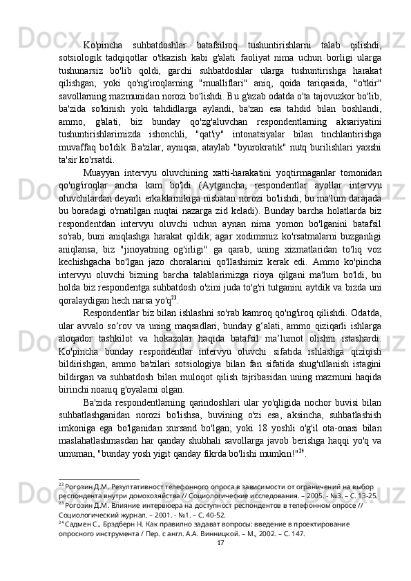 Ko'pincha   suhbatdoshlar   batafsilroq   tushuntirishlarni   talab   qilishdi,
sotsiologik   tadqiqotlar   o'tkazish   kabi   g'alati   faoliyat   nima   uchun   borligi   ularga
tushunarsiz   bo'lib   qoldi,   garchi   suhbatdoshlar   ularga   tushuntirishga   harakat
qilishgan;   yoki   qo'ng'iroqlarning   "mualliflari"   aniq,   qoida   tariqasida,   "o'tkir"
savollarning mazmunidan norozi bo'lishdi. Bu g'azab odatda o'ta tajovuzkor bo'lib,
ba'zida   so'kinish   yoki   tahdidlarga   aylandi,   ba'zan   esa   tahdid   bilan   boshlandi,
ammo,   g'alati,   biz   bunday   qo'zg'aluvchan   respondentlarning   aksariyatini
tushuntirishlarimizda   ishonchli,   "qat'iy"   intonatsiyalar   bilan   tinchlantirishga
muvaffaq bo'ldik. Ba'zilar,  ayniqsa,  ataylab "byurokratik" nutq burilishlari  yaxshi
ta'sir ko'rsatdi.
Muayyan   intervyu   oluvchining   xatti-harakatini   yoqtirmaganlar   tomonidan
qo'ng'iroqlar   ancha   kam   bo'ldi   (Aytgancha,   respondentlar   ayollar   intervyu
oluvchilardan deyarli erkaklarnikiga nisbatan norozi bo'lishdi, bu ma'lum darajada
bu   boradagi   o'rnatilgan   nuqtai   nazarga   zid   keladi).   Bunday   barcha   holatlarda   biz
respondentdan   intervyu   oluvchi   uchun   aynan   nima   yomon   bo'lganini   batafsil
so'rab,   buni   aniqlashga   harakat   qildik;   agar   xodimimiz   ko'rsatmalarni   buzganligi
aniqlansa,   biz   "jinoyatning   og'irligi"   ga   qarab,   uning   xizmatlaridan   to'liq   voz
kechishgacha   bo'lgan   jazo   choralarini   qo'llashimiz   kerak   edi.   Ammo   ko'pincha
intervyu   oluvchi   bizning   barcha   talablarimizga   rioya   qilgani   ma'lum   bo'ldi,   bu
holda biz respondentga suhbatdosh o'zini juda to'g'ri tutganini aytdik va bizda uni
qoralaydigan hech narsa yo'q 23
.
Respondentlar biz bilan ishlashni so'rab kamroq qo'ng'iroq qilishdi. Odatda,
ular   avvalo   so‘rov   va   uning   maqsadlari,   bunday   g‘alati,   ammo   qiziqarli   ishlarga
aloqador   tashkilot   va   hokazolar   haqida   batafsil   ma’lumot   olishni   istashardi.
Ko'pincha   bunday   respondentlar   intervyu   oluvchi   sifatida   ishlashga   qiziqish
bildirishgan,   ammo   ba'zilari   sotsiologiya   bilan   fan   sifatida   shug'ullanish   istagini
bildirgan   va   suhbatdosh   bilan   muloqot   qilish   tajribasidan   uning   mazmuni   haqida
birinchi noaniq g'oyalarni olgan.
Ba'zida   respondentlarning   qarindoshlari   ular   yo'qligida   nochor   buvisi   bilan
suhbatlashganidan   norozi   bo'lishsa,   buvining   o'zi   esa,   aksincha,   suhbatlashish
imkoniga   ega   bo'lganidan   xursand   bo'lgan;   yoki   18   yoshli   o'g'il   ota-onasi   bilan
maslahatlashmasdan  har qanday shubhali  savollarga javob berishga haqqi yo'q va
umuman, "bunday yosh yigit qanday fikrda bo'lishi mumkin!" 24
.
22
 Рогозин Д.М. Резултативност телефонного опроса в зависимости от ограничений на выбор 
респондента внутри домохозяйства // Социологические исследования. – 2005. - №3. – С. 13-25.
23
 Рогозин Д.М. Влияние интервюера на доступност респондентов в телефонном опросе // 
Социологический журнал. – 2001. - №1. – С. 40-52.
24
 Садмен С., Брэдберн Н. Как правилно задават вопросы: введение в проектирование 
опросного инструмента / Пер. с англ. А.А. Винницкой. – М., 2002. – C. 14 7 .
17
