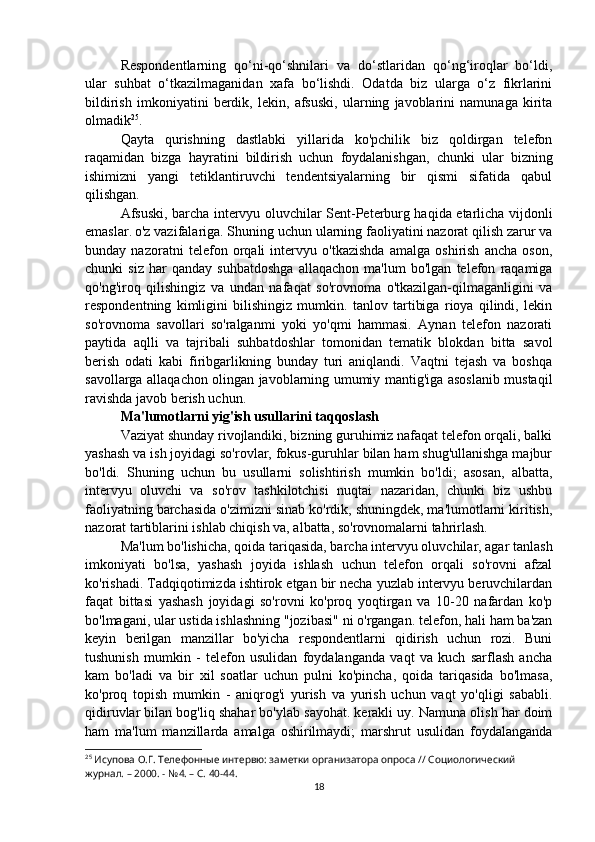 Respondentlarning   qo‘ni-qo‘shnilari   va   do‘stlaridan   qo‘ng‘iroqlar   bo‘ldi,
ular   suhbat   o‘tkazilmaganidan   xafa   bo‘lishdi.   Odatda   biz   ularga   o‘z   fikrlarini
bildirish   imkoniyatini   berdik,   lekin,   afsuski,   ularning   javoblarini   namunaga   kirita
olmadik 25
.
Qayta   qurishning   dastlabki   yillarida   ko'pchilik   biz   qoldirgan   telefon
raqamidan   bizga   hayratini   bildirish   uchun   foydalanishgan,   chunki   ular   bizning
ishimizni   yangi   tetiklantiruvchi   tendentsiyalarning   bir   qismi   sifatida   qabul
qilishgan.
Afsuski, barcha intervyu oluvchilar Sent-Peterburg haqida etarlicha vijdonli
emaslar.   o'z vazifalariga. Shuning uchun ularning faoliyatini nazorat qilish zarur va
bunday   nazoratni   telefon   orqali   intervyu   o'tkazishda   amalga   oshirish   ancha   oson,
chunki   siz   har   qanday   suhbatdoshga   allaqachon   ma'lum   bo'lgan   telefon   raqamiga
qo'ng'iroq   qilishingiz   va   undan   nafaqat   so'rovnoma   o'tkazilgan-qilmaganligini   va
respondentning   kimligini   bilishingiz   mumkin.   tanlov   tartibiga   rioya   qilindi,   lekin
so'rovnoma   savollari   so'ralganmi   yoki   yo'qmi   hammasi.   Aynan   telefon   nazorati
paytida   aqlli   va   tajribali   suhbatdoshlar   tomonidan   tematik   blokdan   bitta   savol
berish   odati   kabi   firibgarlikning   bunday   turi   aniqlandi.   Vaqtni   tejash   va   boshqa
savollarga allaqachon olingan javoblarning umumiy mantig'iga asoslanib mustaqil
ravishda javob berish uchun.
Ma'lumotlarni yig'ish usullarini taqqoslash
Vaziyat shunday rivojlandiki, bizning guruhimiz nafaqat telefon orqali, balki
yashash va ish joyidagi so'rovlar, fokus-guruhlar bilan ham shug'ullanishga majbur
bo'ldi.   Shuning   uchun   bu   usullarni   solishtirish   mumkin   bo'ldi;   asosan,   albatta,
intervyu   oluvchi   va   so'rov   tashkilotchisi   nuqtai   nazaridan,   chunki   biz   ushbu
faoliyatning barchasida o'zimizni sinab ko'rdik, shuningdek, ma'lumotlarni kiritish,
nazorat tartiblarini ishlab chiqish va, albatta, so'rovnomalarni tahrirlash.
Ma'lum bo'lishicha, qoida tariqasida, barcha intervyu oluvchilar, agar tanlash
imkoniyati   bo'lsa,   yashash   joyida   ishlash   uchun   telefon   orqali   so'rovni   afzal
ko'rishadi. Tadqiqotimizda ishtirok etgan bir necha yuzlab intervyu beruvchilardan
faqat   bittasi   yashash   joyidagi   so'rovni   ko'proq   yoqtirgan   va   10-20   nafardan   ko'p
bo'lmagani, ular ustida ishlashning "jozibasi" ni o'rgangan. telefon, hali ham ba'zan
keyin   berilgan   manzillar   bo'yicha   respondentlarni   qidirish   uchun   rozi.   Buni
tushunish   mumkin   -   telefon   usulidan   foydalanganda   vaqt   va   kuch   sarflash   ancha
kam   bo'ladi   va   bir   xil   soatlar   uchun   pulni   ko'pincha,   qoida   tariqasida   bo'lmasa,
ko'proq   topish   mumkin   -   aniqrog'i   yurish   va   yurish   uchun   vaqt   yo'qligi   sababli.
qidiruvlar bilan bog'liq shahar bo'ylab sayohat. kerakli uy. Namuna olish har doim
ham   ma'lum   manzillarda   amalga   oshirilmaydi;   marshrut   usulidan   foydalanganda
25
 Исупова О.Г. Телефонные интервю: заметки организатора опроса // Социологический 
журнал. – 2000. - №4. – С. 40-44.
18
