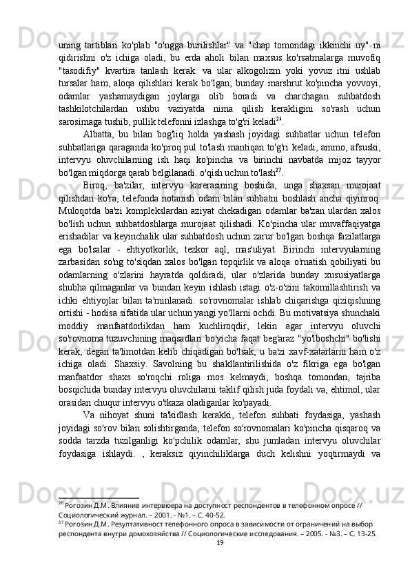 uning   tartiblari   ko'plab   "o'ngga   burilishlar"   va   "chap   tomondagi   ikkinchi   uy"   ni
qidirishni   o'z   ichiga   oladi,   bu   erda   aholi   bilan   maxsus   ko'rsatmalarga   muvofiq
"tasodifiy"   kvartira   tanlash   kerak.   va   ular   alkogolizm   yoki   yovuz   itni   ushlab
tursalar   ham,   aloqa   qilishlari   kerak   bo'lgan;   bunday   marshrut   ko'pincha   yovvoyi,
odamlar   yashamaydigan   joylarga   olib   boradi   va   charchagan   suhbatdosh
tashkilotchilardan   ushbu   vaziyatda   nima   qilish   kerakligini   so'rash   uchun
sarosimaga tushib, pullik telefonni izlashga to'g'ri keladi 26
.
Albatta,   bu   bilan   bog'liq   holda   yashash   joyidagi   suhbatlar   uchun   telefon
suhbatlariga qaraganda ko'proq pul to'lash mantiqan to'g'ri keladi, ammo, afsuski,
intervyu   oluvchilarning   ish   haqi   ko'pincha   va   birinchi   navbatda   mijoz   tayyor
bo'lgan miqdorga qarab belgilanadi. o'qish uchun to'lash 27
.
Biroq,   ba'zilar,   intervyu   karerasining   boshida,   unga   shaxsan   murojaat
qilishdan   ko'ra,   telefonda   notanish   odam   bilan   suhbatni   boshlash   ancha   qiyinroq.
Muloqotda   ba'zi   komplekslardan   aziyat   chekadigan   odamlar   ba'zan   ulardan   xalos
bo'lish   uchun   suhbatdoshlarga   murojaat   qilishadi.   Ko'pincha   ular   muvaffaqiyatga
erishadilar va keyinchalik ular suhbatdosh uchun zarur bo'lgan boshqa fazilatlarga
ega   bo'lsalar   -   ehtiyotkorlik,   tezkor   aql,   mas'uliyat.   Birinchi   intervyularning
zarbasidan   so'ng   to'siqdan   xalos   bo'lgan   topqirlik   va   aloqa   o'rnatish   qobiliyati   bu
odamlarning   o'zlarini   hayratda   qoldiradi,   ular   o'zlarida   bunday   xususiyatlarga
shubha   qilmaganlar   va   bundan   keyin   ishlash   istagi   o'z-o'zini   takomillashtirish   va
ichki   ehtiyojlar   bilan   ta'minlanadi.   so'rovnomalar   ishlab   chiqarishga   qiziqishning
ortishi - hodisa sifatida ular uchun yangi yo'llarni ochdi. Bu motivatsiya shunchaki
moddiy   manfaatdorlikdan   ham   kuchliroqdir,   lekin   agar   intervyu   oluvchi
so'rovnoma tuzuvchining maqsadlari bo'yicha faqat beg'araz "yo'lboshchi" bo'lishi
kerak, degan ta'limotdan kelib chiqadigan  bo'lsak, u ba'zi  xavf-xatarlarni  ham  o'z
ichiga   oladi.   Shaxsiy.   Savolning   bu   shakllantirilishida   o'z   fikriga   ega   bo'lgan
manfaatdor   shaxs   so'roqchi   roliga   mos   kelmaydi;   boshqa   tomondan,   tajriba
bosqichida bunday intervyu oluvchilarni taklif qilish juda foydali va, ehtimol, ular
orasidan chuqur intervyu o'tkaza oladiganlar ko'payadi.
Va   nihoyat   shuni   ta'kidlash   kerakki,   telefon   suhbati   foydasiga,   yashash
joyidagi   so'rov   bilan   solishtirganda,   telefon   so'rovnomalari   ko'pincha   qisqaroq   va
sodda   tarzda   tuzilganligi   ko'pchilik   odamlar,   shu   jumladan   intervyu   oluvchilar
foydasiga   ishlaydi.   ,   keraksiz   qiyinchiliklarga   duch   kelishni   yoqtirmaydi   va
26
 Рогозин Д.М. Влияние интервюера на доступност респондентов в телефонном опросе // 
Социологический журнал. – 2001. - №1. – С. 40-52.
27
 Рогозин Д.М. Резултативност телефонного опроса в зависимости от ограничений на выбор 
респондента внутри домохозяйства // Социологические исследования. – 2005. - №3. – С. 13-25.
19