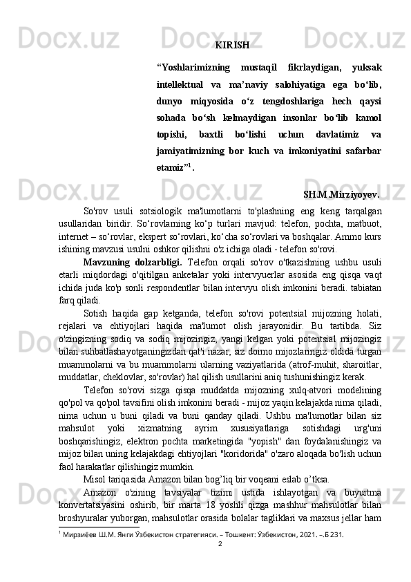 KIRISH
“Yoshlarimizning   mustaqil   fikrlaydigan,   yuksak
intellektual   va   ma’naviy   salohiyatiga   ega   bo lib,ʻ
dunyo   miqyosida   o z   tengdoshlariga   hech   qaysi	
ʻ
sohada   bo sh   kelmaydigan   insonlar   bo lib   kamol	
ʻ ʻ
topishi,   baxtli   bo lishi   uchun   davlatimiz   va	
ʻ
jamiyatimizning   bor   kuch   va   imkoniyatini   safarbar
etamiz” 1
.
SH.M.Mirziyoyev.
So'rov   usuli   sotsiologik   ma'lumotlarni   to'plashning   eng   keng   tarqalgan
usullaridan   biridir.   So‘rovlarning   ko‘p   turlari   mavjud:   telefon,   pochta,   matbuot,
internet – so‘rovlar, ekspert so‘rovlari, ko‘cha so‘rovlari va boshqalar. Ammo kurs
ishining mavzusi usulni oshkor qilishni o'z ichiga oladi - telefon so'rovi.
Mavzuning   dolzarbligi.   Telefon   orqali   so'rov   o'tkazishning   ushbu   usuli
etarli   miqdordagi   o'qitilgan   anketalar   yoki   intervyuerlar   asosida   eng   qisqa   vaqt
ichida juda ko'p sonli  respondentlar  bilan intervyu olish imkonini beradi. tabiatan
farq qiladi.
Sotish   haqida   gap   ketganda,   telefon   so'rovi   potentsial   mijozning   holati,
rejalari   va   ehtiyojlari   haqida   ma'lumot   olish   jarayonidir.   Bu   tartibda.   Siz
o'zingizning   sodiq   va   sodiq   mijozingiz,   yangi   kelgan   yoki   potentsial   mijozingiz
bilan suhbatlashayotganingizdan qat'i nazar, siz doimo mijozlaringiz oldida turgan
muammolarni   va   bu   muammolarni   ularning   vaziyatlarida   (atrof-muhit,   sharoitlar,
muddatlar, cheklovlar, so'rovlar) hal qilish usullarini aniq tushunishingiz kerak.
Telefon   so'rovi   sizga   qisqa   muddatda   mijozning   xulq-atvori   modelining
qo'pol va qo'pol tavsifini olish imkonini beradi - mijoz yaqin kelajakda nima qiladi,
nima   uchun   u   buni   qiladi   va   buni   qanday   qiladi.   Ushbu   ma'lumotlar   bilan   siz
mahsulot   yoki   xizmatning   ayrim   xususiyatlariga   sotishdagi   urg'uni
boshqarishingiz,   elektron   pochta   marketingida   "yopish"   dan   foydalanishingiz   va
mijoz bilan uning kelajakdagi ehtiyojlari "koridorida" o'zaro aloqada bo'lish uchun
faol harakatlar qilishingiz mumkin.
Misol tariqasida Amazon bilan bog’liq bir voqeani eslab o’tksa.
Amazon   o'zining   tavsiyalar   tizimi   ustida   ishlayotgan   va   buyurtma
konvertatsiyasini   oshirib,   bir   marta   18   yoshli   qizga   mashhur   mahsulotlar   bilan
broshyuralar yuborgan, mahsulotlar orasida bolalar tagliklari va maxsus jellar ham
1
 Мирзиёев Ш.М. Янги Ўзбекистон стратегияси. – Тошкент: Ўзбекистон, 2021. –.Б 231.
2 