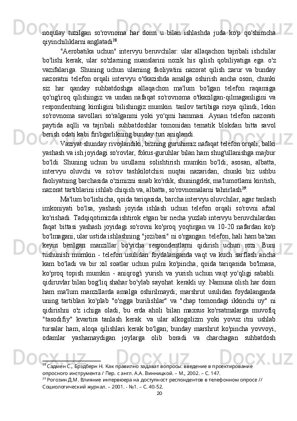 noqulay   tuzilgan   so'rovnoma   har   doim   u   bilan   ishlashda   juda   ko'p   qo'shimcha
qiyinchiliklarni anglatadi 28
.
"Aerobatika   uchun"   intervyu   beruvchilar:   ular   allaqachon   tajribali   ishchilar
bo'lishi   kerak,   ular   so'zlarning   nuanslarini   nozik   his   qilish   qobiliyatiga   ega.   o'z
vazifalariga.   Shuning   uchun   ularning   faoliyatini   nazorat   qilish   zarur   va   bunday
nazoratni   telefon   orqali   intervyu   o'tkazishda   amalga   oshirish   ancha   oson,   chunki
siz   har   qanday   suhbatdoshga   allaqachon   ma'lum   bo'lgan   telefon   raqamiga
qo'ng'iroq   qilishingiz   va   undan   nafaqat   so'rovnoma   o'tkazilgan-qilmaganligini   va
respondentning   kimligini   bilishingiz   mumkin.   tanlov   tartibiga   rioya   qilindi,   lekin
so'rovnoma   savollari   so'ralganmi   yoki   yo'qmi   hammasi.   Aynan   telefon   nazorati
paytida   aqlli   va   tajribali   suhbatdoshlar   tomonidan   tematik   blokdan   bitta   savol
berish odati kabi firibgarlikning bunday turi aniqlandi.
Vaziyat shunday rivojlandiki, bizning guruhimiz nafaqat telefon orqali, balki
yashash va ish joyidagi so'rovlar, fokus-guruhlar bilan ham shug'ullanishga majbur
bo'ldi.   Shuning   uchun   bu   usullarni   solishtirish   mumkin   bo'ldi;   asosan,   albatta,
intervyu   oluvchi   va   so'rov   tashkilotchisi   nuqtai   nazaridan,   chunki   biz   ushbu
faoliyatning barchasida o'zimizni sinab ko'rdik, shuningdek, ma'lumotlarni kiritish,
nazorat tartiblarini ishlab chiqish va, albatta, so'rovnomalarni tahrirlash 29
.
Ma'lum bo'lishicha, qoida tariqasida, barcha intervyu oluvchilar, agar tanlash
imkoniyati   bo'lsa,   yashash   joyida   ishlash   uchun   telefon   orqali   so'rovni   afzal
ko'rishadi. Tadqiqotimizda ishtirok etgan bir necha yuzlab intervyu beruvchilardan
faqat   bittasi   yashash   joyidagi   so'rovni   ko'proq   yoqtirgan   va   10-20   nafardan   ko'p
bo'lmagani, ular ustida ishlashning "jozibasi" ni o'rgangan. telefon, hali ham ba'zan
keyin   berilgan   manzillar   bo'yicha   respondentlarni   qidirish   uchun   rozi.   Buni
tushunish   mumkin   -   telefon   usulidan   foydalanganda   vaqt   va   kuch   sarflash   ancha
kam   bo'ladi   va   bir   xil   soatlar   uchun   pulni   ko'pincha,   qoida   tariqasida   bo'lmasa,
ko'proq   topish   mumkin   -   aniqrog'i   yurish   va   yurish   uchun   vaqt   yo'qligi   sababli.
qidiruvlar bilan bog'liq shahar bo'ylab sayohat. kerakli uy. Namuna olish har doim
ham   ma'lum   manzillarda   amalga   oshirilmaydi;   marshrut   usulidan   foydalanganda
uning   tartiblari   ko'plab   "o'ngga   burilishlar"   va   "chap   tomondagi   ikkinchi   uy"   ni
qidirishni   o'z   ichiga   oladi,   bu   erda   aholi   bilan   maxsus   ko'rsatmalarga   muvofiq
"tasodifiy"   kvartira   tanlash   kerak.   va   ular   alkogolizm   yoki   yovuz   itni   ushlab
tursalar   ham,   aloqa   qilishlari   kerak   bo'lgan;   bunday   marshrut   ko'pincha   yovvoyi,
odamlar   yashamaydigan   joylarga   olib   boradi   va   charchagan   suhbatdosh
28
 Садмен С., Брэдберн Н. Как правилно задават вопросы: введение в проектирование 
опросного инструмента / Пер. с англ. А.А. Винницкой. – М., 2002. – C. 14 7 .
29
 Рогозин Д.М. Влияние интервюера на доступност респондентов в телефонном опросе // 
Социологический журнал. – 2001. - №1. – С. 40-52.
20 