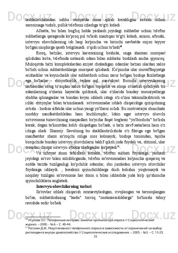 tashkilotchilardan   ushbu   vaziyatda   nima   qilish   kerakligini   so'rash   uchun
sarosimaga tushib, pullik telefonni izlashga to'g'ri keladi.
Albatta,   bu   bilan   bog'liq   holda   yashash   joyidagi   suhbatlar   uchun   telefon
suhbatlariga qaraganda ko'proq pul to'lash mantiqan to'g'ri keladi, ammo, afsuski,
intervyu   oluvchilarning   ish   haqi   ko'pincha   va   birinchi   navbatda   mijoz   tayyor
bo'lgan miqdorga qarab belgilanadi. o'qish uchun to'lash 30
.
Biroq,   ba'zilar,   intervyu   karerasining   boshida,   unga   shaxsan   murojaat
qilishdan   ko'ra,   telefonda   notanish   odam   bilan   suhbatni   boshlash   ancha   qiyinroq.
Muloqotda   ba'zi   komplekslardan   aziyat   chekadigan   odamlar   ba'zan   ulardan   xalos
bo'lish   uchun   suhbatdoshlarga   murojaat   qilishadi.   Ko'pincha   ular   muvaffaqiyatga
erishadilar va keyinchalik ular suhbatdosh uchun zarur bo'lgan boshqa fazilatlarga
ega   bo'lsalar   -   ehtiyotkorlik,   tezkor   aql,   mas'uliyat.   Birinchi   intervyularning
zarbasidan   so'ng   to'siqdan   xalos   bo'lgan   topqirlik   va   aloqa   o'rnatish   qobiliyati   bu
odamlarning   o'zlarini   hayratda   qoldiradi,   ular   o'zlarida   bunday   xususiyatlarga
shubha   qilmaganlar   va   bundan   keyin   ishlash   istagi   o'z-o'zini   takomillashtirish   va
ichki   ehtiyojlar   bilan   ta'minlanadi.   so'rovnomalar   ishlab   chiqarishga   qiziqishning
ortishi - hodisa sifatida ular uchun yangi yo'llarni ochdi. Bu motivatsiya shunchaki
moddiy   manfaatdorlikdan   ham   kuchliroqdir,   lekin   agar   intervyu   oluvchi
so'rovnoma tuzuvchining maqsadlari bo'yicha faqat beg'araz "yo'lboshchi" bo'lishi
kerak, degan ta'limotdan kelib chiqadigan  bo'lsak, u ba'zi  xavf-xatarlarni  ham  o'z
ichiga   oladi.   Shaxsiy.   Savolning   bu   shakllantirilishida   o'z   fikriga   ega   bo'lgan
manfaatdor   shaxs   so'roqchi   roliga   mos   kelmaydi;   boshqa   tomondan,   tajriba
bosqichida bunday intervyu oluvchilarni taklif qilish juda foydali va, ehtimol, ular
orasidan chuqur intervyu o'tkaza oladiganlar ko'payadi 31
.
Va   nihoyat   shuni   ta'kidlash   kerakki,   telefon   suhbati   foydasiga,   yashash
joyidagi   so'rov   bilan   solishtirganda,   telefon   so'rovnomalari   ko'pincha   qisqaroq   va
sodda   tarzda   tuzilganligi   ko'pchilik   odamlar,   shu   jumladan   intervyu   oluvchilar
foydasiga   ishlaydi.   ,   keraksiz   qiyinchiliklarga   duch   kelishni   yoqtirmaydi   va
noqulay   tuzilgan   so'rovnoma   har   doim   u   bilan   ishlashda   juda   ko'p   qo'shimcha
qiyinchiliklarni anglatadi.
Intervyu oluvchilarning turlari
So'rovlar   ishlab   chiqarish   ommaviylashgan,   rivojlangan   va   tarmoqlangan
bo'lsa,   suhbatdoshning   "kasbi"   torroq   "mutaxassisliklarga"   bo'linishi   tabiiy
ravishda sodir bo'ladi.
30
 Исупова О.Г. Телефонные интервю: заметки организатора опроса // Социологический 
журнал. – 2000. - №4. – С. 40-44.
31
 Рогозин Д.М. Резултативност телефонного опроса в зависимости от ограничений на выбор 
респондента внутри домохозяйства // Социологические исследования. – 2005. - №3. – С. 13-25.
21 