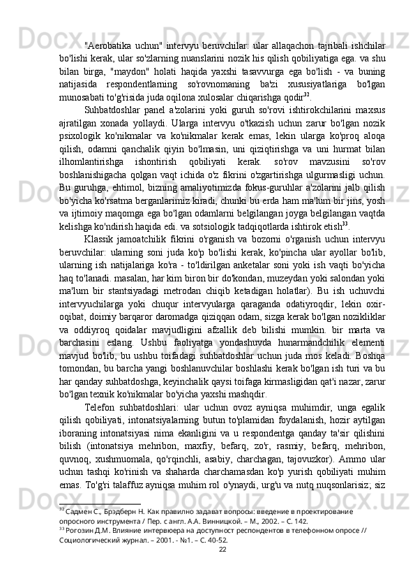 "Aerobatika   uchun"   intervyu   beruvchilar:   ular   allaqachon   tajribali   ishchilar
bo'lishi kerak, ular so'zlarning nuanslarini nozik his qilish qobiliyatiga ega.   va shu
bilan   birga,   "maydon"   holati   haqida   yaxshi   tasavvurga   ega   bo'lish   -   va   buning
natijasida   respondentlarning   so'rovnomaning   ba'zi   xususiyatlariga   bo'lgan
munosabati to'g'risida juda oqilona xulosalar chiqarishga qodir 32
.
Suhbatdoshlar   panel   a'zolarini   yoki   guruh   so'rovi   ishtirokchilarini   maxsus
ajratilgan   xonada   yollaydi.   Ularga   intervyu   o'tkazish   uchun   zarur   bo'lgan   nozik
psixologik   ko'nikmalar   va   ko'nikmalar   kerak   emas,   lekin   ularga   ko'proq   aloqa
qilish,   odamni   qanchalik   qiyin   bo'lmasin,   uni   qiziqtirishga   va   uni   hurmat   bilan
ilhomlantirishga   ishontirish   qobiliyati   kerak.   so'rov   mavzusini   so'rov
boshlanishigacha  qolgan  vaqt  ichida   o'z  fikrini   o'zgartirishga  ulgurmasligi   uchun.
Bu  guruhga,  ehtimol, bizning  amaliyotimizda fokus-guruhlar   a'zolarini  jalb  qilish
bo'yicha ko'rsatma berganlarimiz kiradi, chunki bu erda ham ma'lum bir jins, yosh
va ijtimoiy maqomga ega bo'lgan odamlarni belgilangan joyga belgilangan vaqtda
kelishga ko'ndirish haqida edi. va sotsiologik tadqiqotlarda ishtirok etish 33
.
Klassik   jamoatchilik   fikrini   o'rganish   va   bozorni   o'rganish   uchun   intervyu
beruvchilar:   ularning   soni   juda   ko'p   bo'lishi   kerak,   ko'pincha   ular   ayollar   bo'lib,
ularning   ish   natijalariga   ko'ra   -   to'ldirilgan   anketalar   soni   yoki   ish   vaqti   bo'yicha
haq to'lanadi. masalan, har kim biron bir do'kondan, muzeydan yoki salondan yoki
ma'lum   bir   stantsiyadagi   metrodan   chiqib   ketadigan   holatlar).   Bu   ish   uchuvchi
intervyuchilarga   yoki   chuqur   intervyularga   qaraganda   odatiyroqdir,   lekin   oxir-
oqibat, doimiy barqaror daromadga qiziqqan odam, sizga kerak bo'lgan nozikliklar
va   oddiyroq   qoidalar   mavjudligini   afzallik   deb   bilishi   mumkin.   bir   marta   va
barchasini   eslang.   Ushbu   faoliyatga   yondashuvda   hunarmandchilik   elementi
mavjud   bo'lib,   bu   ushbu   toifadagi   suhbatdoshlar   uchun   juda   mos   keladi.   Boshqa
tomondan, bu barcha yangi boshlanuvchilar boshlashi kerak bo'lgan ish turi va bu
har qanday suhbatdoshga, keyinchalik qaysi toifaga kirmasligidan qat'i nazar, zarur
bo'lgan texnik ko'nikmalar bo'yicha yaxshi mashqdir.
Telefon   suhbatdoshlari:   ular   uchun   ovoz   ayniqsa   muhimdir,   unga   egalik
qilish   qobiliyati,   intonatsiyalarning   butun   to'plamidan   foydalanish,   hozir   aytilgan
iboraning   intonatsiyasi   nima   ekanligini   va   u   respondentga   qanday   ta'sir   qilishini
bilish   (intonatsiya   mehribon,   maxfiy,   befarq,   zo'r,   rasmiy,   befarq,   mehribon,
quvnoq,   xushmuomala,   qo'rqinchli,   asabiy,   charchagan,   tajovuzkor).   Ammo   ular
uchun   tashqi   ko'rinish   va   shaharda   charchamasdan   ko'p   yurish   qobiliyati   muhim
emas. To'g'ri talaffuz ayniqsa muhim rol o'ynaydi, urg'u va nutq nuqsonlarisiz; siz
32
 Садмен С., Брэдберн Н. Как правилно задават вопросы: введение в проектирование 
опросного инструмента / Пер. с англ. А.А. Винницкой. – М., 2002. – C. 14 2 .
33
 Рогозин Д.М. Влияние интервюера на доступност респондентов в телефонном опросе // 
Социологический журнал. – 2001. - №1. – С. 40-52.
22