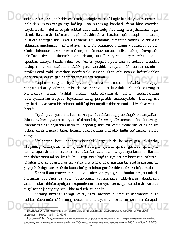 aniq, tezkor, aniq bo'lishingiz kerak; o'zingiz va profilingiz haqida yaxshi taassurot
qoldirish   imkoniyatiga   ega   bo'ling   -   va   bularning   barchasi,   faqat   bitta   ovozdan
foydalanish.   Telefon   orqali   suhbat   davomida   xulq-atvorning   turli   jihatlarini,   agar
standartlashtirish   bo'lmasa,   oqilonalashtirishga   harakat   qilinmoqda,   masalan,
Y.Jakar   keltirgan   turli   shkalalar   yaratiladi,   masalan,   ovozning   tovushi   kuchli-zaif
shkalada   aniqlanadi.   ;   intonatsiya   -   monoton-xilma-xil;   ohang   -   yumshoq-qo'pol;
ifoda:   takabbur,   teng,   kamsitilgan;   so‘zlashuv   uslubi:   silliq,   tekis,   chayqalish;
talaffuzi:   tiniq,   tushunarli,   xiralashgan,   talaffuzi   yomon;   spontanlik:   ovozli
spontan,   hikoya;   tezlik:   sekin,   tez;   tembr:   yoqimli,   yoqimsiz   va   hokazo.   Bundan
tashqari,   ovozni   xushmuomalalik   yoki   tanishlik   darajasi,   olib   borish   uslubi   -
professional   yoki   havaskor,   neofit   yoki   tashabbuskor   kabi   noaniq   ko'rsatkichlar
bo'yicha baholaydigan "kontent testlari" yaratiladi.
Taqdim   etilgan   tipologiyaning   asosi,   birinchi   navbatda,   tadqiqot
maqsadlariga   yaxshiroq   erishish   va   so'rovlar   o'tkazishda   ishtirok   etayotgan
kompaniya   ishini   tashkil   etishni   optimallashtirish   uchun   xodimlarning
qobiliyatlaridan   ko'proq   foydalanishning   pragmatik   imkoniyatidir.   Bizning   ish
tajribasi bizga yana bir sababni taklif qilish orqali ushbu rasmni to'ldirishga imkon
beradi
Tipologiya,   ya'ni   ma'lum   intervyu   oluvchilarning   psixologik   xususiyatlari.
Misol   uchun,   yuqorida   aytib   o'tilganidek,   bizning   fikrimizcha,   bu   faoliyatga
haddan tashqari uyatchanlik va muloqotdagi turli xil komplekslardan xalos bo'lish
uchun   ongli   maqsad   bilan   kelgan   odamlarning   unchalik   katta   bo'lmagan   guruhi
mavjud.
Muloqotda   hech   qanday   qiyinchiliklarga   duch   kelmaydigan,   aksincha,
aloqaning   kuchayishi   bilan   ajralib   turadigan   qarama-qarshi   guruhni   qandaydir
tarzda   ajratish   ham   mumkin.   Bu   odamlar   suhbatda   o'z   qobiliyatlarini   qo'llashni
topishdan xursand bo'lishadi, bu ularga zavq bag'ishlaydi va o'z hurmatini oshiradi.
Odatda ular ayniqsa muvaffaqiyatga erishadilar   Ular ma'lum bir soatda ma'lum bir
joyga kelishga ko'ndirilishi kerak bo'lgan fokus-guruh ishtirokchilari to'plamidir 34
.
Ko'rsatilgan matnni monoton va tinimsiz o'qiydigan pedantlar bor, bu odatda
hurmatni   uyg'otadi   va   sodir   bo'layotgan   voqealarning   jiddiyligiga   ishontiradi,
ammo   ular   ikkilanayotgan   respondentni   intervyu   berishga   ko'ndirish   zarurati
tug'ilganda jiddiy qiyinchiliklarga duch kelishadi 35
.
Mening   kuzatishlarimga   ko'ra,   ba'zi   intervyu   oluvchilar   suhbatdosh   bilan
suhbat   davomida   o'zlarining   ovozi,   intonatsiyasi   va   tembrini   sezilarli   darajada
34
 Исупова О.Г. Телефонные интервю: заметки организатора опроса // Социологический 
журнал. – 2000. - №4. – С. 40-44.
35
 Рогозин Д.М. Резултативност телефонного опроса в зависимости от ограничений на выбор 
респондента внутри домохозяйства // Социологические исследования. – 2005. - №3. – С. 13-25.
23 