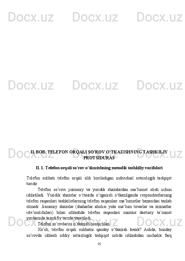 II. BOB. TELEFON ORQALI SO’ROV O’TKAZISHNING TASHKILIY
PROTSIDURAS
II. 1. Telefon orqali so’rov o’tkazishning metodik tashkiliy vazifalari
Telefon   suhbati   telefon   orqali   olib   boriladigan   individual   sotsiologik   tadqiqot
turidir.
Telefon   so’rovi   jismoniy   va   yuridik   shaxslardan   ma’lumot   olish   uchun
ishlatiladi.   Yuridik   shaxslar   o rtasida   o rganish   o tkazilganda   respondentlarningʻ ʻ ʻ
telefon   raqamlari   tashkilotlarning   telefon   raqamlari   ma lumotlar   bazasidan   tanlab	
ʼ
olinadi.   Jismoniy   shaxslar   (shaharlar   aholisi   yoki   ma’lum   tovarlar   va   xizmatlar
iste’molchilari)   bilan   ishlashda   telefon   raqamlari   maxsus   dasturiy   ta’minot
yordamida tasodifiy tarzda yaratiladi.
Telefon so’rovlarini o’tkazish bosqichlari
Xo’sh,   telefon   orqali   suhbatni   qanday   o’tkazish   kerak?   Aslida,   bunday
so’rovda   ishlash   oddiy   sotsiologik   tadqiqot   ustida   ishlashdan   unchalik   farq
25 