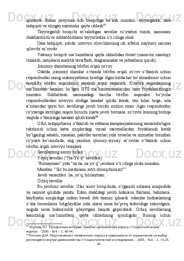 qilmaydi.   Butun   jarayonni   uch   bosqichga   bo’lish   mumkin:   tayyorgarlik,   dala
tadqiqoti va olingan materialni qayta ishlash 37
.
Tayyorgarlik   bosqichi   so’raladigan   savollar   ro’yxatini   tuzish,   namunani
shakllantirish va suhbatdoshlarni tayyorlashni o’z ichiga oladi.
Dala   tadqiqoti,   aslida,   intervyu   oluvchilarning   ish   sifatini   majburiy   nazorat
qiluvchi so’rovdir.
Yakuniy bosqich  ma’lumotlarni qayta ishlashdan iborat  (massivni  mantiqiy
tozalash, natijalarni analitik tavsiflash, diagrammalar va jadvallarni qurish).
Jismoniy shaxslarning telefon orqali so’rov
Odatda,   jismoniy   shaxslar   o’rtasida   telefon   orqali   so’rov   o’tkazish   uchun
respondentlar uning imkoniyatlarini hisobga olgan holda har bir almashinuv uchun
tasodifiy   telefon   raqamlarini   yaratish   orqali   tanlanadi.   Kvartira   raqamlarining
ma’lumotlar   bazalari   bo’lgan   GTS   ma’lumotnomalaridan   ham   foydalanishingiz
mumkin.   Suhbatdosh   namunadagi   barcha   telefon   raqamlari   bo’yicha
respondentlardan   intervyu   olishga   harakat   qilishi   kerak,   shu   bilan   birga,   oila
a’zolaridan   qaysi   biri   savollarga   javob   berishi   muhim   emas.   Agar   respondentlar
ro’yxatiga kiritilgan raqam birinchi marta javob bermasa, so’rovni kunning boshqa
vaqtida o’tkazishga harakat qilish kerak 38
.
U&A tadqiqotlarini o’tkazish va reklama kampaniyalarining samaradorligini
tekshirish   uchun   katta   miqdordagi   vizual   materiallardan   foydalanish   kerak
bo’lganligi sababli, masalan, paketlar tasvirlari yoki tovarlar va xizmatlar brendlari
ro’yxati   ko’rinishida,   eng   yaxshisi   ijtimoiy-siyosiy   so’rovlar   o’tkazish   uchun
telefon orqali intervyu texnikasi
Savollarning asosiy turlari
Yopiq savollar (“Ha-Yo’q” savollari)
“Bilmayman” yoki “na ha, na yo’q” javobini o’z ichiga olishi mumkin.
Masalan: “Siz bu mashinani sotib olmoqchimisiz?”
Javob variantlari: ha, yo’q, bilmayman.
Ochiq savollar
Bu   javobsiz   savollar.   Ular   sinov   bosqichida,   o’rganish   sohasini   aniqlashda
va   nazorat   qilishda   yaxshi.   Erkin   shakldagi   javob   hukmron   fikrlarni,   baholarni,
kayfiyatni   aniqlashga   imkon   beradi   deb   taxmin   qilinadi:   odamlar   hodisalarning
o’sha   tomonlarini   belgilaydilar   yoki   ularni   nima   ko’proq   tashvishga   solayotgani,
ongida   nima   hukmronlik   qilayotgani   haqida   gapirishadi.   Ochiq   savollarning
kamchiligi   ma’lumotlarni   qayta   ishlashning   qiyinligidir.   Buning   uchun
37
 Исупова О.Г. Телефонные интервю: заметки организатора опроса // Социологический 
журнал. – 2000. - №4. – С. 40-44.
38
 Рогозин Д.М. Резултативност телефонного опроса в зависимости от ограничений на выбор 
респондента внутри домохозяйства // Социологические исследования. – 2005. - №3. – С. 13-25.
26 