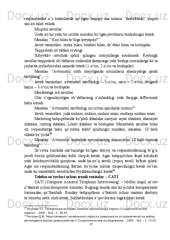 respondentlar   o’z   hukmlarida   qo’ygan   haqiqiy   ma’nolarni   “deshifrlash”   yuqori
san’ati talab etiladi.
Muqobil savollar
Unda siz bir yoki bir nechta mumkin bo’lgan javoblarni tanlashingiz kerak.
Masalan: “Kim bilan ta’tilga ketyapsiz?”
Javob variantlari: xotini bilan, bolalari bilan, do’stlari bilan va boshqalar.
Taqqoslash ob’ektlari reytingi
Subyektiv   ravishda   qabul   qilingan   imtiyozlarga   asoslanadi.   Reytingli
savollar taqqoslash ob’ektlarini muhimlik darajasiga yoki boshqa mezonlarga ko’ra
joylarda joylashtirishni nazarda tutadi (1-o’rin, 2-o’rin va boshqalar).
Masalan:   “Avtomobil   sotib   olayotganda   mezonlarni   ahamiyatiga   qarab
tartiblang”.
Javob   variantlari:   avtomobil   xavfsizligi   –   1-o’rin,   narx   –   2-o’rin,   dvigatel
hajmi – 3-o’rin va boshqalar.
Masshtabga oid savollar
Ular   o’rganilayotgan   ob’ektlarning   o’xshashligi   yoki   farqiga   differensial
baho beradi.
Masalan: “Avtomobil xavfsizligi siz uchun qanchalik muhim?”
Javob variantlari: juda muhim, muhim, muhim emas, mutlaqo muhim emas.
Marketing tadqiqotlarida ko’plab shkalalar mavjud: niyat shkalasi, ahamiyat
shkalasi,   reyting   shkalasi,   Likert   shkalasi   va   boshqalar.   Masshtabli   savollar   bilan
siz   respondentga   baho   qo’yishni   taklif   qilishingiz   mumkin,   masalan,   10   balli
shkala bo’yicha 39
.
Masalan:   “Avtomobil   tanlashda   mezonlarning   ahamiyatini   10   balli   tizimda
baholang”.
So’rovni   tuzishda   ma’lumotga   bo’lgan   ehtiyoj   va   respondentlarning   to’g’ri
javob   berish   qobiliyatidan   kelib   chiqish   kerak.   Agar   tadqiqotchini   faqat   kelishish
yoki   kelishmovchilik   qiziqtirsa,   unda   ha-yo‘q   savoli   (yopiq   savol)   kifoya   qiladi.
Agar   siz   respondentlarning   fikrlari   bo’yicha   xulosa   chiqarishingiz   kerak   bo’lsa,
unda siz masshtabli savollardan foydalanishingiz kerak 40
.
Telefon so’rovlari uchun texnik vositalar – CATI
CATI   (Computer   Assisted   Telephone   Interviewing)   –   telefon   orqali   so’rov
o’tkazish uchun kompyuter tizimlari. Bugungi kunda ular ko’pchilik kompaniyalar
tomonidan   qo’llaniladi.   Bunday   tadqiqotlarni   o’tkazish   uchun   maxsus   dasturiy
ta’minotni sotib olish kerak. Suhbatdoshlar o’quv kursini tugatishlari kerak.
39
 Исупова О.Г. Телефонные интервю: заметки организатора опроса // Социологический 
журнал. – 2000. - №4. – С. 40-44.
40
 Рогозин Д.М. Резултативност телефонного опроса в зависимости от ограничений на выбор 
респондента внутри домохозяйства // Социологические исследования. – 2005. - №3. – С. 13-25.
27 