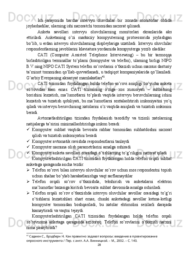 Ish   jarayonida   barcha   intervyu   oluvchilar   bir   xonada   monitorlar   oldida
joylashadilar, ularning ishi nazoratchi tomonidan nazorat qilinadi.
Anketa   savollari   intervyu   oluvchilarning   monitorlari   ekranlarida   aks
ettiriladi.   Anketaning   o’zi   markaziy   kompyuterning   protsessorida   joylashgan
bo’lib, u erdan intervyu oluvchilarning displeylariga uzatiladi. Intervyu oluvchilar
respondentlarning javoblarini klaviatura yordamida kompyuterga yozib oladilar.
CATI   (Computer   Assisted   Telephone   Interviewing)   –   bu   bir   tarmoqqa
birlashtirilgan   terminallar   to’plami   (kompyuter   va   telefon),   ularning   birligi   NIPO
B.V.ning NIPO CATI System telefon so’rovlarini o’tkazish uchun maxsus dasturiy
ta’minot tomonidan qo’llab-quvvatlanadi, u tadqiqot kompaniyalarida qo’llaniladi.
G’arbiy Evropaning aksariyat mamlakatlari 41
.
CATI   tizimidan foydalangan  holda telefon  so’rovi   aniqligi  bo’yicha anketa
so’rovidan   kam   emas.   CATI   tizimining   o’ziga   xos   xususiyati   –   suhbatning
borishini   kuzatish,  ma’lumotlarni  to’plash  vaqtida   intervyu  beruvchilarning  ishini
kuzatish va tuzatish qobiliyati, bu ma’lumotlarni soxtalashtirish imkoniyatini yo’q
qiladi va intervyu beruvchining xatolarini o’z vaqtida aniqlash va tuzatish imkonini
beradi.
Avtomatlashtirilgan   tizimdan   foydalanish   tasodifiy   va   tizimli   xatolarning
natijalarga ta’sirini minimallashtirishga imkon beradi:
 Kompyuter   suhbat   vaqtida   bevosita   rahbar   tomonidan   suhbatdoshni   nazorat
qilish va tuzatish imkoniyatini beradi
 Kompyuter avtomatik ravishda respondentlarni tanlaydi
 Kompyuter namuna olish parametrlarini amalga oshiradi
 Kompyuter anketa savollari orasidagi o’tishlarning to’g’riligini nazorat qiladi
Kompyuterlashtirilgan CATI tizimidan foydalangan holda telefon orqali suhbat
anketaga qaraganda ancha tezdir:
 Telefon so’rovi bilan intervyu oluvchilar so’rov uchun mos respondentni topish
uchun shahar bo’ylab harakatlanishga vaqt sarflamaydilar
 Telefon   orqali   so‘rov   o‘tkazishda,   tekshirish   va   anketalarni   elektron
ma’lumotlar bazasiga kiritish bevosita suhbat davomida amalga oshiriladi.
 Telefon orqali so’rov o’tkazishda intervyu oluvchilar  savollar  orasidagi  to’g’ri
o’tishlarni   kuzatishlari   shart   emas,   chunki   anketadagi   savollar   ketma-ketligi
kompyuter   tomonidan   boshqariladi,   bu   xatolar   ehtimolini   sezilarli   darajada
kamaytiradi va vaqtni tejaydi.
Kompyuterlashtirilgan   CATI   tizimidan   foydalangan   holda   telefon   orqali
so’rovnoma   anketaga   qaraganda   arzonroq.   Telefon   so’rovlarini   o’tkazish   narxini
nima pasaytiradi?
41
 Садмен С., Брэдберн Н. Как правилно задават вопросы: введение в проектирование 
опросного инструмента / Пер. с англ. А.А. Винницкой. – М., 2002. – C. 140.
28 