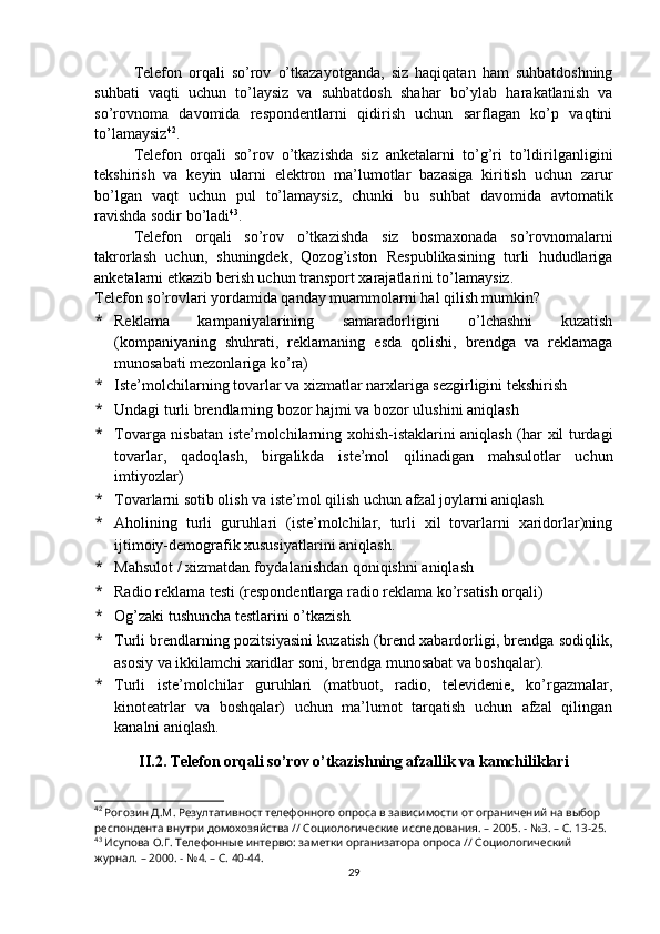 Telefon   orqali   so’rov   o’tkazayotganda,   siz   haqiqatan   ham   suhbatdoshning
suhbati   vaqti   uchun   to’laysiz   va   suhbatdosh   shahar   bo’ylab   harakatlanish   va
so’rovnoma   davomida   respondentlarni   qidirish   uchun   sarflagan   ko’p   vaqtini
to’lamaysiz 42
.
Telefon   orqali   so’rov   o’tkazishda   siz   anketalarni   to’g’ri   to’ldirilganligini
tekshirish   va   keyin   ularni   elektron   ma’lumotlar   bazasiga   kiritish   uchun   zarur
bo’lgan   vaqt   uchun   pul   to’lamaysiz,   chunki   bu   suhbat   davomida   avtomatik
ravishda sodir bo’ladi 43
.
Telefon   orqali   so’rov   o’tkazishda   siz   bosmaxonada   so’rovnomalarni
takrorlash   uchun,   shuningdek,   Qozog’iston   Respublikasining   turli   hududlariga
anketalarni etkazib berish uchun transport xarajatlarini to’lamaysiz.
Telefon so’rovlari yordamida qanday muammolarni hal qilish mumkin?
* Reklama   kampaniyalarining   samaradorligini   o’lchashni   kuzatish
(kompaniyaning   shuhrati,   reklamaning   esda   qolishi,   brendga   va   reklamaga
munosabati mezonlariga ko’ra)
* Iste’molchilarning tovarlar va xizmatlar narxlariga sezgirligini tekshirish
* Undagi turli brendlarning bozor hajmi va bozor ulushini aniqlash
* Tovarga nisbatan iste’molchilarning xohish-istaklarini aniqlash (har xil turdagi
tovarlar,   qadoqlash,   birgalikda   iste’mol   qilinadigan   mahsulotlar   uchun
imtiyozlar)
* Tovarlarni sotib olish va iste’mol qilish uchun afzal joylarni aniqlash
* Aholining   turli   guruhlari   (iste’molchilar,   turli   xil   tovarlarni   xaridorlar)ning
ijtimoiy-demografik xususiyatlarini aniqlash.
* Mahsulot / xizmatdan foydalanishdan qoniqishni aniqlash
* Radio reklama testi (respondentlarga radio reklama ko’rsatish orqali)
* Og’zaki tushuncha testlarini o’tkazish
* Turli brendlarning pozitsiyasini kuzatish (brend xabardorligi, brendga sodiqlik,
asosiy va ikkilamchi xaridlar soni, brendga munosabat va boshqalar).
* Turli   iste’molchilar   guruhlari   (matbuot,   radio,   televidenie,   ko’rgazmalar,
kinoteatrlar   va   boshqalar)   uchun   ma’lumot   tarqatish   uchun   afzal   qilingan
kanalni aniqlash.
II.2. Telefon orqali so’rov o’tkazishning afzallik va kamchiliklari
42
 Рогозин Д.М. Резултативност телефонного опроса в зависимости от ограничений на выбор 
респондента внутри домохозяйства // Социологические исследования. – 2005. - №3. – С. 13-25.
43
 Исупова О.Г. Телефонные интервю: заметки организатора опроса // Социологический 
журнал. – 2000. - №4. – С. 40-44.
29