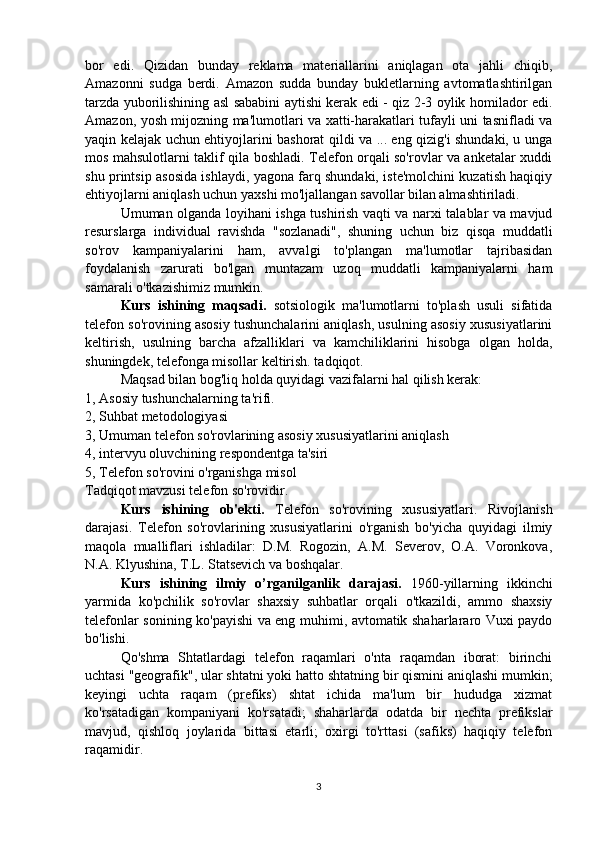 bor   edi.   Qizidan   bunday   reklama   materiallarini   aniqlagan   ota   jahli   chiqib,
Amazonni   sudga   berdi.   Amazon   sudda   bunday   bukletlarning   avtomatlashtirilgan
tarzda yuborilishining asl sababini aytishi kerak edi - qiz 2-3 oylik homilador edi.
Amazon, yosh mijozning ma'lumotlari va xatti-harakatlari tufayli uni tasnifladi va
yaqin kelajak uchun ehtiyojlarini bashorat qildi va ... eng qizig'i shundaki, u unga
mos mahsulotlarni taklif qila boshladi. Telefon orqali so'rovlar va anketalar xuddi
shu printsip asosida ishlaydi, yagona farq shundaki, iste'molchini kuzatish haqiqiy
ehtiyojlarni aniqlash uchun yaxshi mo'ljallangan savollar bilan almashtiriladi.
Umuman olganda loyihani ishga tushirish vaqti va narxi talablar va mavjud
resurslarga   individual   ravishda   "sozlanadi",   shuning   uchun   biz   qisqa   muddatli
so'rov   kampaniyalarini   ham,   avvalgi   to'plangan   ma'lumotlar   tajribasidan
foydalanish   zarurati   bo'lgan   muntazam   uzoq   muddatli   kampaniyalarni   ham
samarali o'tkazishimiz mumkin.
Kurs   ishining   maqsadi.   sotsiologik   ma'lumotlarni   to'plash   usuli   sifatida
telefon so'rovining asosiy tushunchalarini aniqlash, usulning asosiy xususiyatlarini
keltirish,   usulning   barcha   afzalliklari   va   kamchiliklarini   hisobga   olgan   holda,
shuningdek, telefonga misollar keltirish. tadqiqot.
Maqsad bilan bog'liq holda quyidagi vazifalarni hal qilish kerak:
1, Asosiy tushunchalarning ta'rifi.
2, Suhbat metodologiyasi
3, Umuman telefon so'rovlarining asosiy xususiyatlarini aniqlash
4, intervyu oluvchining respondentga ta'siri
5, Telefon so'rovini o'rganishga misol
Tadqiqot mavzusi telefon so'rovidir.
Kurs   ishining   ob'ekti.   Telefon   so'rovining   xususiyatlari.   Rivojlanish
darajasi.   Telefon   so'rovlarining   xususiyatlarini   o'rganish   bo'yicha   quyidagi   ilmiy
maqola   mualliflari   ishladilar:   D.M.   Rogozin,   A.M.   Severov,   O.A.   Voronkova,
N.A. Klyushina, T.L. Statsevich va boshqalar.
Kurs   ishining   ilmiy   o’rganilganlik   darajasi.   1960-yillarning   ikkinchi
yarmida   ko'pchilik   so'rovlar   shaxsiy   suhbatlar   orqali   o'tkazildi,   ammo   shaxsiy
telefonlar sonining ko'payishi va eng muhimi, avtomatik shaharlararo Vuxi paydo
bo'lishi.
Qo'shma   Shtatlardagi   telefon   raqamlari   o'nta   raqamdan   iborat:   birinchi
uchtasi "geografik", ular shtatni yoki hatto shtatning bir qismini aniqlashi mumkin;
keyingi   uchta   raqam   (prefiks)   shtat   ichida   ma'lum   bir   hududga   xizmat
ko'rsatadigan   kompaniyani   ko'rsatadi;   shaharlarda   odatda   bir   nechta   prefikslar
mavjud,   qishloq   joylarida   bittasi   etarli;   oxirgi   to'rttasi   (safiks)   haqiqiy   telefon
raqamidir.
3 