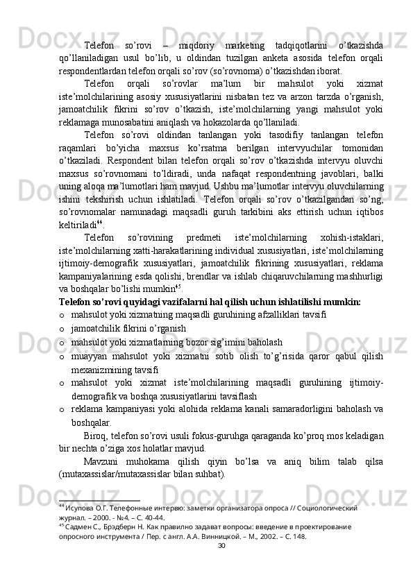 Telefon   so’rovi   –   miqdoriy   marketing   tadqiqotlarini   o’tkazishda
qo’llaniladigan   usul   bo’lib,   u   oldindan   tuzilgan   anketa   asosida   telefon   orqali
respondentlardan telefon orqali so’rov (so’rovnoma) o’tkazishdan iborat.
Telefon   orqali   so’rovlar   ma’lum   bir   mahsulot   yoki   xizmat
iste’molchilarining   asosiy   xususiyatlarini   nisbatan   tez   va   arzon   tarzda   o’rganish,
jamoatchilik   fikrini   so’rov   o’tkazish,   iste’molchilarning   yangi   mahsulot   yoki
reklamaga munosabatini aniqlash va hokazolarda qo’llaniladi.
Telefon   so’rovi   oldindan   tanlangan   yoki   tasodifiy   tanlangan   telefon
raqamlari   bo’yicha   maxsus   ko’rsatma   berilgan   intervyuchilar   tomonidan
o’tkaziladi.   Respondent   bilan   telefon   orqali   so’rov   o’tkazishda   intervyu   oluvchi
maxsus   so’rovnomani   to’ldiradi,   unda   nafaqat   respondentning   javoblari,   balki
uning aloqa ma’lumotlari ham mavjud. Ushbu ma’lumotlar intervyu oluvchilarning
ishini   tekshirish   uchun   ishlatiladi.   Telefon   orqali   so’rov   o’tkazilgandan   so’ng,
so’rovnomalar   namunadagi   maqsadli   guruh   tarkibini   aks   ettirish   uchun   iqtibos
keltiriladi 44
.
Telefon   so’rovining   predmeti   iste’molchilarning   xohish-istaklari,
iste’molchilarning xatti-harakatlarining individual xususiyatlari, iste’molchilarning
ijtimoiy-demografik   xususiyatlari,   jamoatchilik   fikrining   xususiyatlari,   reklama
kampaniyalarining esda qolishi, brendlar va ishlab chiqaruvchilarning mashhurligi
va boshqalar bo’lishi mumkin 45
.
Telefon so’rovi quyidagi vazifalarni hal qilish uchun ishlatilishi mumkin:
o mahsulot yoki xizmatning maqsadli guruhining afzalliklari tavsifi
o jamoatchilik fikrini o’rganish
o mahsulot yoki xizmatlarning bozor sig’imini baholash
o muayyan   mahsulot   yoki   xizmatni   sotib   olish   to’g’risida   qaror   qabul   qilish
mexanizmining tavsifi
o mahsulot   yoki   xizmat   iste’molchilarining   maqsadli   guruhining   ijtimoiy-
demografik va boshqa xususiyatlarini tavsiflash
o reklama kampaniyasi yoki alohida reklama kanali  samaradorligini baholash va
boshqalar.
Biroq, telefon so’rovi usuli fokus-guruhga qaraganda ko’proq mos keladigan
bir nechta o’ziga xos holatlar mavjud.
Mavzuni   muhokama   qilish   qiyin   bo’lsa   va   aniq   bilim   talab   qilsa
(mutaxassislar/mutaxassislar bilan suhbat).
44
 Исупова О.Г. Телефонные интервю: заметки организатора опроса // Социологический 
журнал. – 2000. - №4. – С. 40-44.
45
 Садмен С., Брэдберн Н. Как правилно задават вопросы: введение в проектирование 
опросного инструмента / Пер. с англ. А.А. Винницкой. – М., 2002. – C. 14 8 .
30