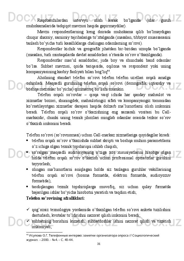 Raqobatchilardan   intervyu   olish   kerak   bo’lganda   (ular   guruh
muhokamalarida tadqiqot mavzusi haqida gapirmaydilar).
Mavzu   respondentlarning   keng   doirada   muhokama   qilib   bo’lmaydigan
chuqur shaxsiy, samimiy tajribalariga to’xtalganda (masalan, tibbiyot muassasasini
tanlash bo’yicha turli kasalliklarga chalingan odamlarning so’rovi).
Respondentlar   kichik   va   geografik   jihatdan   bir-biridan   uzoqda   bo’lganda
(masalan, turli mintaqalarda davlat amaldorlari o’rtasida so’rov o’tkazilganda).
Respondentlar   mas’ul   amaldorlar,   juda   boy   va   shunchaki   band   odamlar
bo’lsa.   Suhbat   mavzusi,   qoida   tariqasida,   oqilona   va   respondent   yoki   uning
kompaniyasining kasbiy faoliyati bilan bog’liq 46
.
Aholining   standart   telefon   so’rovi   telefon   telefon   uzellari   orqali   amalga
oshiriladi.   Maqsadli   guruhning   telefon   orqali   so’rovi   (demografik,   iqtisodiy   va
boshqa mezonlar bo’yicha) qimmatroq bo’lishi mumkin.
Telefon   orqali   so’rovlar   –   qisqa   vaqt   ichida   har   qanday   mahsulot   va
xizmatlar   bozori,   shuningdek,   mahsulotingiz   sifati   va   kompaniyangiz   tomonidan
ko’rsatilayotgan   xizmatlar   darajasi   haqida   dolzarb   ma’lumotlarni   olish   imkonini
beradi.   Telefon   orqali   so’rov   o’tkazishning   eng   samarali   vositasi   bu   Call-
markazdir,   chunki   uning   texnik   jihozlari   minglab   odamlar   orasida   tezkor   so’rov
o’tkazish imkonini beradi.
Telefon so’rovi (so’rovnomasi) uchun Call-markaz xizmatlariga quyidagilar kiradi:
 telefon orqali so’rov o’tkazishda suhbat skripti va boshqa muhim parametrlarni
o’z ichiga olgan texnik topshiriqni ishlab chiqish;
 so‘ralgan   maqsadli   auditoriyaning   o‘ziga   xos   xususiyatlarini   hisobga   olgan
holda   telefon   orqali   so‘rov   o‘tkazish   uchun   professional   operatorlar   guruhini
tayyorlash;
 olingan   ma’lumotlarni   aniqlagan   holda   siz   tanlagan   guruhlar   vakillarining
telefon   orqali   so’rovi   (bosma   formatda,   elektron   formatda,   audioyozuv
formatida);
 tasdiqlangan   texnik   topshiriqlarga   muvofiq,   siz   uchun   qulay   formatda
bajarilgan ishlar bo‘yicha hisobotni yaratish va taqdim etish;
Telefon so’rovining afzalliklari:
 qog’ozsiz  texnologiya  yordamida  o’tkazilgan   telefon  so’rovi  anketa   tuzilishini
dasturlash, kvotalar to’ldirishni nazorat qilish imkonini beradi;
 suhbatning   borishini   kuzatish,   suhbatdoshlar   ishini   nazorat   qilish   va   tuzatish
imkoniyati;
46
 Исупова О.Г. Телефонные интервю: заметки организатора опроса // Социологический 
журнал. – 2000. - №4. – С. 40-44.
31