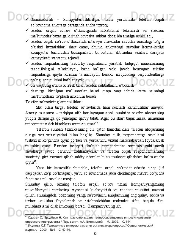  Samaradorlik   –   kompyuterlashtirilgan   tizim   yordamida   telefon   orqali
so’rovnoma anketaga qaraganda ancha tezroq;
 telefon   orqali   so‘rov   o‘tkazilganda   anketalarni   tekshirish   va   elektron
ma’lumotlar bazasiga kiritish bevosita suhbat chog‘ida amalga oshiriladi;
 telefon   orqali   so’rov   o’tkazishda   intervyu   oluvchilar   savollar   orasidagi   to’g’ri
o’tishni   kuzatishlari   shart   emas,   chunki   anketadagi   savollar   ketma-ketligi
kompyuter   tomonidan   boshqariladi,   bu   xatolar   ehtimolini   sezilarli   darajada
kamaytiradi va vaqtni tejaydi;
 telefon   raqamlarining   tasodifiy   raqamlarini   yaratish   tadqiqot   namunasining
tasodifiyligini   ta’minlaydi,   band   bo’lgan   yoki   javob   bermagan   telefon
raqamlariga   qayta   kirishni   ta’minlaydi,   kerakli   miqdordagi   respondentlarga
qo’ng’iroq qilishni kafolatlaydi;
 bir vaqtning o’zida kiritish bilan telefon suhbatlarini o’tkazish
 dasturga   kiritilgan   ma’lumotlar   hajmi   qisqa   vaqt   ichida   katta   hajmdagi
ma’lumotlarni to’plash imkonini beradi;
Telefon so’rovining kamchiliklari:
Shu   bilan   birga,   telefon   so’rovlarida   ham   sezilarli   kamchiliklar   mavjud.
Asosiy   muammo   –   tadqiqot   olib   borilayotgan   aholi   punktida   telefon   aloqasining
yuqori   darajasiga   qo’yiladigan   qat’iy   talab.   Agar   bu   shart   bajarilmasa,   namunani
reprezentativ deb hisoblash mumkin emas 47
.
Telefon   suhbati   texnikasining   bir   qator   kamchiliklari   telefon   aloqasining
o’ziga   xos   xususiyatlari   bilan   bog’liq.   Shunday   qilib,   respondentga   savollarni
tushunish ko’pincha qiyin bo’ladi va yordamchi vizual materiallardan foydalanish
mumkin   emas.   Bundan   tashqari,   ko’plab   respondentlar   samimiy   yoki   nozik
savollarga   javob   berishni   xohlamaydilar   va   telefon   orqali   respondentlarning
samimiyligini   nazorat   qilish   oddiy   odamlar   bilan   muloqot   qilishdan   ko’ra   ancha
qiyin 48
.
Yana   bir   kamchilik   shundaki,   telefon   orqali   so’rovlar   odatda   qisqa   (15
daqiqadan ko’p bo’lmagan), ya’ni so’rovnomada juda cheklangan mavzu bo’yicha
faqat oz sonli savollar mavjud.
Shunday   qilib,   bizning   telefon   orqali   so’rov   tizimi   kompaniyangizning
muvaffaqiyatli   marketing   siyosatini   kuchaytirish   va   raqobat   muhitini   nazorat
qilish, shuningdek, bozorning yangi so’rovlarini aniqlashning eng qulay, sodda va
tezkor   usulidan   foydalanish   va   iste’molchidan   mahsulot   sifati   haqida   fikr-
mulohazalarni olish imkonini beradi. Kompaniyaning ishi.
47
 Садмен С., Брэдберн Н. Как правилно задават вопросы: введение в проектирование 
опросного инструмента / Пер. с англ. А.А. Винницкой. – М., 2002. – C. 14 4 .
48
 Исупова О.Г. Телефонные интервю: заметки организатора опроса // Социологический 
журнал. – 2000. - №4. – С. 40-44.
32 