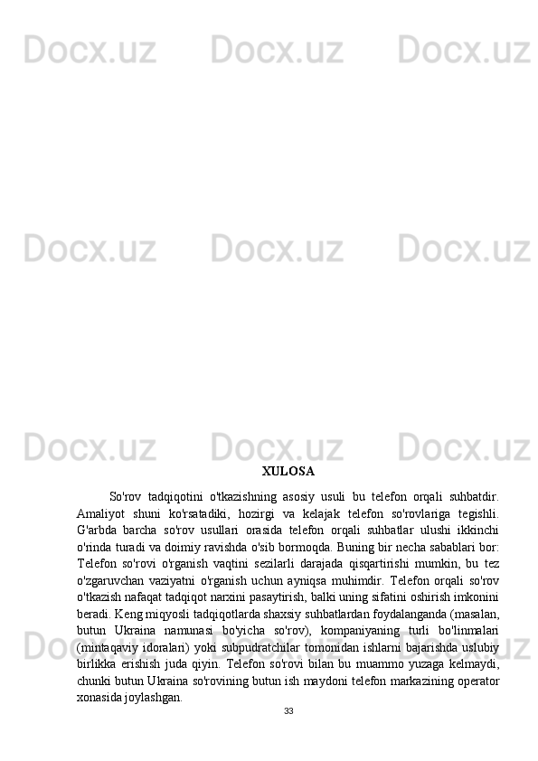 XULOSA
So'rov   tadqiqotini   o'tkazishning   asosiy   usuli   bu   telefon   orqali   suhbatdir.
Amaliyot   shuni   ko'rsatadiki,   hozirgi   va   kelajak   telefon   so'rovlariga   tegishli.
G'arbda   barcha   so'rov   usullari   orasida   telefon   orqali   suhbatlar   ulushi   ikkinchi
o'rinda turadi va doimiy ravishda o'sib bormoqda. Buning bir necha sabablari bor:
Telefon   so'rovi   o'rganish   vaqtini   sezilarli   darajada   qisqartirishi   mumkin,   bu   tez
o'zgaruvchan   vaziyatni   o'rganish   uchun   ayniqsa   muhimdir.   Telefon   orqali   so'rov
o'tkazish nafaqat tadqiqot narxini pasaytirish, balki uning sifatini oshirish imkonini
beradi. Keng miqyosli tadqiqotlarda shaxsiy suhbatlardan foydalanganda (masalan,
butun   Ukraina   namunasi   bo'yicha   so'rov),   kompaniyaning   turli   bo'linmalari
(mintaqaviy   idoralari)   yoki   subpudratchilar   tomonidan  ishlarni   bajarishda   uslubiy
birlikka   erishish   juda   qiyin.   Telefon   so'rovi   bilan   bu   muammo   yuzaga   kelmaydi,
chunki butun Ukraina so'rovining butun ish maydoni telefon markazining operator
xonasida joylashgan.
33