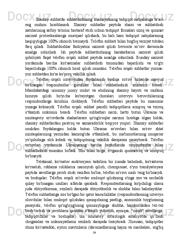 Shaxsiy  suhbatda   suhbatdoshning   shaxsiyatining   tadqiqot   natijalariga  ta'siri
eng   muhim   hisoblanadi.   Shaxsiy   suhbatlar   paytida   shaxs   va   suhbatdosh
xatolarining salbiy ta'sirini bartaraf etish uchun tadqiqot firmalari uzoq va qimmat
nazorat   protseduralariga   murojaat   qilishadi,   bu   hali   ham   tadqiqot   natijalarining
haqiqiyligiga 100% ishonch bermaydi. Telefon suhbati bilan bog'liq vaziyat tubdan
farq   qiladi.   Suhbatdoshlar   faoliyatini   nazorat   qilish   bevosita   so‘rov   davomida
amalga   oshiriladi.   Ish   paytida   suhbatdoshning   harakatlarini   nazorat   qilish
qobiliyati   faqat   telefon   orqali   suhbat   paytida   amalga   oshiriladi.   Bunday   nazorat
yordamida   barcha   ko'rsatmalar   suhbatdosh   tomonidan   bajarilishi   va   to'g'ri
bajarilishiga  100%  ishonch hosil  qilish  mumkin. Telefon orqali  suhbatlar  yuzma-
yuz suhbatdan ko'ra ko'proq vakillik qiladi.
Telefon   orqali   intervyudan   foydalanish   boshqa   so'rov   turlarida   mavjud
bo'lmagan   respondentlar   guruhlari   bilan   suhbatlashish   imkonini   beradi.
Mamlakatdagi   umumiy   jinoiy   muhit   va   aholining   shaxsiy   hayoti   va   mulkini
himoya   qilish   bo'yicha   ko'rayotgan   choralari   intervyu   beruvchilarning
respondentlarga   kirishini   cheklaydi.   Telefon   suhbatlari   paytida   bu   muammo
yuzaga   kelmaydi.   Telefon   orqali   suhbat   panelli   tadqiqotlarni   aniqroq   va   tezroq
o'tkazish   imkonini   beradi.   Telefon   suhbatlari   narxi,   hatto   butun   Ukraina   va
mintaqaviy   so'rovlarda   shaharlararo   qo'ng'iroqlar   narxini   hisobga   olgan   holda,
shaxsiy   suhbatlardan   pastroq   va   samaradorlik   beqiyos   yuqori.   Shaxsiy   suhbatlar
usulidan   foydalangan   holda   butun   Ukraina   so'rovlari   bilan   so'rov   shtat
mintaqalarining   yarmidan   kamrog'ida   o'tkaziladi,   bu   ma'lumotlarning   muqarrar
yo'qolishiga   olib   keladi   va   tadqiqotning   vakillik   darajasini   pasaytiradi.   Telefon
so'rovlari   yordamida   Ukrainaning   barcha   hududlarida   respondentlar   bilan
suhbatlashish   mumkin   bo'ladi.   Shu   bilan   birga,   o'rganish   qimmatroq   va   uzoqroq
bo'lmaydi.
Telekanal,   ko'rsatuv   auditoriyasi   tarkibini   bir   zumda   baholash,   ko'rsatuvni
ko'rsatish,   reklama   roliklarini   namoyish   qilish,   chempionat,   o'yin   translyatsiyasi
paytida savollarga javob olish vazifasi bo'lsa, telefon so'rovi usuli teng bo'lmaydi.
va   boshqalar.   Telefon   orqali   so'rovlar   muloqot   qilishning   o'ziga   xos   va   unchalik
qulay   bo'lmagan   usullari   sifatida   qaraladi.   Respondentlarning   ko'pchiligi   ularni
juda   ehtiyotkorona,   sezilarli   darajada   ehtiyotkorlik   va   shubha   bilan   baholaydilar.
Telefon suhbatlariga xos bo'lgan bir qator kamchiliklar (respondentlarning intervyu
oluvchilar   bilan   muloqot   qilishdan   qoniqishning   pastligi,   anonimlik   tuyg'usining
pasayishi,   telefon   qo'ng'irog'ining   qonuniyligiga   shubha,   hamkorlikdan   tez-tez
bosh tortish va javoblarni qasddan o'tkazib yuborish, ayniqsa, "nozik" savollarga.
tadqiqotchilar   va   boshqalar)   uni   ommaviy   sotsiologik   amaliyotda   qo‘llash
chegaralari   va   imkoniyatlarini   sezilarli   darajada   toraytiradi.   Xususan,   tadqiqotlar
shuni  ko'rsatadiki, ayrim  mavzularni (daromadlarning hajmi  va manbalari, sog'liq
34 