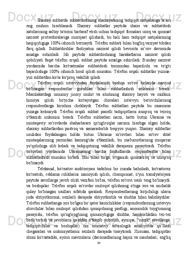 Shaxsiy  suhbatda   suhbatdoshning   shaxsiyatining   tadqiqot   natijalariga  ta'siri
eng   muhim   hisoblanadi.   Shaxsiy   suhbatlar   paytida   shaxs   va   suhbatdosh
xatolarining salbiy ta'sirini bartaraf etish uchun tadqiqot firmalari uzoq va qimmat
nazorat   protseduralariga   murojaat   qilishadi,   bu   hali   ham   tadqiqot   natijalarining
haqiqiyligiga 100% ishonch bermaydi. Telefon suhbati bilan bog'liq vaziyat tubdan
farq   qiladi.   Suhbatdoshlar   faoliyatini   nazorat   qilish   bevosita   so‘rov   davomida
amalga   oshiriladi.   Ish   paytida   suhbatdoshning   harakatlarini   nazorat   qilish
qobiliyati   faqat   telefon   orqali   suhbat   paytida   amalga   oshiriladi.   Bunday   nazorat
yordamida   barcha   ko'rsatmalar   suhbatdosh   tomonidan   bajarilishi   va   to'g'ri
bajarilishiga  100%  ishonch hosil  qilish  mumkin. Telefon orqali  suhbatlar  yuzma-
yuz suhbatdan ko'ra ko'proq vakillik qiladi.
Telefon   orqali   intervyudan   foydalanish   boshqa   so'rov   turlarida   mavjud
bo'lmagan   respondentlar   guruhlari   bilan   suhbatlashish   imkonini   beradi.
Mamlakatdagi   umumiy   jinoiy   muhit   va   aholining   shaxsiy   hayoti   va   mulkini
himoya   qilish   bo'yicha   ko'rayotgan   choralari   intervyu   beruvchilarning
respondentlarga   kirishini   cheklaydi.   Telefon   suhbatlari   paytida   bu   muammo
yuzaga   kelmaydi.   Telefon   orqali   suhbat   panelli   tadqiqotlarni   aniqroq   va   tezroq
o'tkazish   imkonini   beradi.   Telefon   suhbatlari   narxi,   hatto   butun   Ukraina   va
mintaqaviy   so'rovlarda   shaharlararo   qo'ng'iroqlar   narxini   hisobga   olgan   holda,
shaxsiy   suhbatlardan   pastroq   va   samaradorlik   beqiyos   yuqori.   Shaxsiy   suhbatlar
usulidan   foydalangan   holda   butun   Ukraina   so'rovlari   bilan   so'rov   shtat
mintaqalarining   yarmidan   kamrog'ida   o'tkaziladi,   bu   ma'lumotlarning   muqarrar
yo'qolishiga   olib   keladi   va   tadqiqotning   vakillik   darajasini   pasaytiradi.   Telefon
so'rovlari   yordamida   Ukrainaning   barcha   hududlarida   respondentlar   bilan
suhbatlashish   mumkin   bo'ladi.   Shu   bilan   birga,   o'rganish   qimmatroq   va   uzoqroq
bo'lmaydi.
Telekanal,   ko'rsatuv   auditoriyasi   tarkibini   bir   zumda   baholash,   ko'rsatuvni
ko'rsatish,   reklama   roliklarini   namoyish   qilish,   chempionat,   o'yin   translyatsiyasi
paytida savollarga javob olish vazifasi bo'lsa, telefon so'rovi usuli teng bo'lmaydi.
va   boshqalar.   Telefon   orqali   so'rovlar   muloqot   qilishning   o'ziga   xos   va   unchalik
qulay   bo'lmagan   usullari   sifatida   qaraladi.   Respondentlarning   ko'pchiligi   ularni
juda   ehtiyotkorona,   sezilarli   darajada   ehtiyotkorlik   va   shubha   bilan   baholaydilar.
Telefon suhbatlariga xos bo'lgan bir qator kamchiliklar (respondentlarning intervyu
oluvchilar   bilan   muloqot   qilishdan   qoniqishning   pastligi,   anonimlik   tuyg'usining
pasayishi,   telefon   qo'ng'irog'ining   qonuniyligiga   shubha,   hamkorlikdan   tez-tez
bosh tortish va javoblarni qasddan o'tkazib yuborish, ayniqsa, "nozik" savollarga.
tadqiqotchilar   va   boshqalar)   uni   ommaviy   sotsiologik   amaliyotda   qo‘llash
chegaralari   va   imkoniyatlarini   sezilarli   darajada   toraytiradi.   Xususan,   tadqiqotlar
shuni  ko'rsatadiki, ayrim  mavzularni (daromadlarning hajmi  va manbalari, sog'liq
34