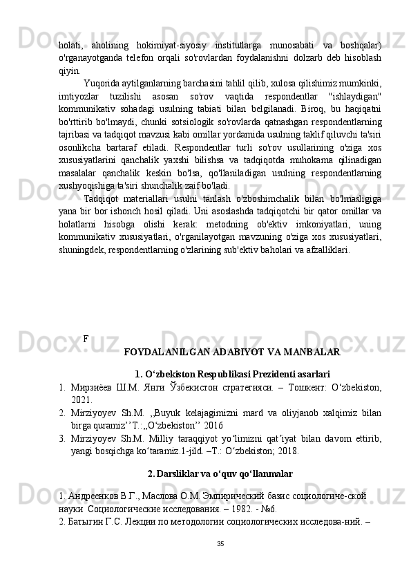 holati,   aholining   hokimiyat-siyosiy   institutlarga   munosabati   va   boshqalar)
o'rganayotganda   telefon   orqali   so'rovlardan   foydalanishni   dolzarb   deb   hisoblash
qiyin.
Yuqorida aytilganlarning barchasini tahlil qilib, xulosa qilishimiz mumkinki,
imtiyozlar   tuzilishi   asosan   so'rov   vaqtida   respondentlar   "ishlaydigan"
kommunikativ   sohadagi   usulning   tabiati   bilan   belgilanadi.   Biroq,   bu   haqiqatni
bo'rttirib   bo'lmaydi,   chunki   sotsiologik   so'rovlarda   qatnashgan   respondentlarning
tajribasi va tadqiqot mavzusi kabi omillar yordamida usulning taklif qiluvchi ta'siri
osonlikcha   bartaraf   etiladi.   Respondentlar   turli   so'rov   usullarining   o'ziga   xos
xususiyatlarini   qanchalik   yaxshi   bilishsa   va   tadqiqotda   muhokama   qilinadigan
masalalar   qanchalik   keskin   bo'lsa,   qo'llaniladigan   usulning   respondentlarning
xushyoqishiga ta'siri shunchalik zaif bo'ladi.
Tadqiqot   materiallari   usulni   tanlash   o'zboshimchalik   bilan   bo'lmasligiga
yana bir  bor  ishonch  hosil  qiladi. Uni  asoslashda  tadqiqotchi  bir  qator  omillar  va
holatlarni   hisobga   olishi   kerak:   metodning   ob'ektiv   imkoniyatlari,   uning
kommunikativ   xususiyatlari,   o'rganilayotgan   mavzuning   o'ziga   xos   xususiyatlari,
shuningdek, respondentlarning o'zlarining sub'ektiv baholari va afzalliklari.
F
FOYDALANILGAN ADABIYOT VA MANBALAR
1. O‘zbekiston Respublikasi Prezidenti asarlari
1. Мирзиёев   Ш.М.   Янги   Ўзбекистон   стратегияси.   –   Тошкент:   O‘zbekiston,
2021.
2. Mirziyoyev   Sh.M.   ,,Buyuk   kelajagimizni   mard   va   oliyjanob   xalqimiz   bilan
birga quramiz’’T.:,,O zbekiston’’ 2016ʻ
3. Mirziyoyev   Sh.M.   Milliy   taraqqiyot   yo limizni   qat iyat   bilan   davom   ettirib,	
ʻ ʼ
yangi bosqichga ko taramiz.1-jild. –T.: O zbekiston; 2018.	
ʻ ʻ
2.   Darsliklar va o‘quv qo‘llanmalar
1. Андреенков В.Г., Маслова О.М. Эмпирический базис социологиче-ской 
науки  Социологические исследования. – 1982. - №6.
2. Батыгин Г.С. Лекции по методологии социологических исследова-ний. – 
35