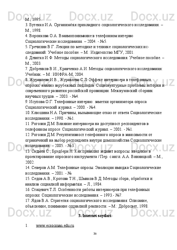 М., 1995.  
3. Бутенко И.А. Организatsiя прикладного социологического исследования. – 
М., 1998.  
4. Воронкова О.А. Взаимопонимание в телефонном интервю  
Социологические исследования. – 2004. - №5.
5. Гречихин В.Г. Лекции по методике и технике социологических ис-
следований: Учебное пособие. – М.: Издателство МГУ, 2001.  
6. Девятко И.Ф. Методы социологического исследования. Учебное пособие. –
М., 2003.  
7. Добренков В.И., Кравченко А.И. Методы социологического исследования: 
Учебник. – М.: ИНФРА-М, 2004.  
8. Журавлева И.В., Журавлева С.Л. Эффект интервюера в телефоных 
опросах: анализ зарубежных подходов  Социокултурные проблемы истории и
современого развития российской провинции. Межвузовский сборник 
научных трудов. – 2003. - №4.
9. Исупова О.Г. Телефонные интервю: заметки организатора опроса 
Социологический журнал. – 2000. - №4.
10. Клюшина Н.А. Причины, вызывающие отказ от ответа Социологические 
исследования. – 1990. - №1. 
11. Рогозин Д.М. Влияние интервюера на доступност респондентов в 
телефоном опросе  Социологический журнал. – 2001. - №1.
12. Рогозин Д.М. Резултативност телефоного опроса в зависимости от 
ограничений на выбор респондента вqтри домохозяйства Социологические 
исследования. – 2005. - №3.
13. Садмен С., Брэдберн Н. Как правилно задават вопросы: введение в 
проектирование опросного инструмента / Пер. с англ. А.А. Виницкой. – М., 
2002.  
14. Северов А.М. Телефоные опросы. Эволюция имиджа Социологические 
исследования. – 2001. - №
15. Седов А.В., Кротова Т.Н., Шмаков В.Д. Методы сбора, обработки и 
анализа социалной информatsiи. – Л., 1984.
16. Стацевич Т.Л. Особености работы интервюеров при телефоных 
опросах  Социологические исследования. – 1993.- №7.
17. Ядов В.А. Стратегия социологического исследования: Описание, 
объяснение, понимание социалной реалности. – М.: Добросвет, 1998.  
3.   Internet saytlari
1. www.ecsocman.edu.ru   
36