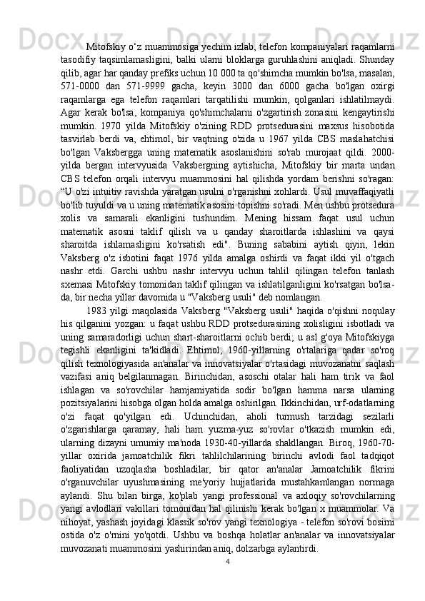 Mitofskiy o‘z muammosiga yechim izlab, telefon kompaniyalari raqamlarni
tasodifiy taqsimlamasligini,  balki  ularni  bloklarga guruhlashini  aniqladi. Shunday
qilib, agar har qanday prefiks uchun 10 000 ta qo'shimcha mumkin bo'lsa, masalan,
571-0000   dan   571-9999   gacha,   keyin   3000   dan   6000   gacha   bo'lgan   oxirgi
raqamlarga   ega   telefon   raqamlari   tarqatilishi   mumkin,   qolganlari   ishlatilmaydi.
Agar   kerak   bo'lsa,   kompaniya   qo'shimchalarni   o'zgartirish   zonasini   kengaytirishi
mumkin.   1970   yilda   Mitofskiy   o'zining   RDD   protsedurasini   maxsus   hisobotida
tasvirlab   berdi   va,   ehtimol,   bir   vaqtning   o'zida   u   1967   yilda   CBS   maslahatchisi
bo'lgan   Vaksbergga   uning   matematik   asoslanishini   so'rab   murojaat   qildi.   2000-
yilda   bergan   intervyusida   Vaksbergning   aytishicha,   Mitofskiy   bir   marta   undan
CBS   telefon   orqali   intervyu   muammosini   hal   qilishda   yordam   berishni   so'ragan:
“U o'zi intuitiv ravishda yaratgan usulni o'rganishni xohlardi. Usul muvaffaqiyatli
bo'lib tuyuldi va u uning matematik asosini topishni so'radi. Men ushbu protsedura
xolis   va   samarali   ekanligini   tushundim.   Mening   hissam   faqat   usul   uchun
matematik   asosni   taklif   qilish   va   u   qanday   sharoitlarda   ishlashini   va   qaysi
sharoitda   ishlamasligini   ko'rsatish   edi".   Buning   sababini   aytish   qiyin,   lekin
Vaksberg   o'z   isbotini   faqat   1976   yilda   amalga   oshirdi   va   faqat   ikki   yil   o'tgach
nashr   etdi.   Garchi   ushbu   nashr   intervyu   uchun   tahlil   qilingan   telefon   tanlash
sxemasi Mitofskiy tomonidan taklif qilingan va ishlatilganligini ko'rsatgan bo'lsa-
da, bir necha yillar davomida u "Vaksberg usuli" deb nomlangan.
1983   yilgi   maqolasida   Vaksberg   "Vaksberg   usuli"   haqida   o'qishni   noqulay
his qilganini yozgan: u faqat ushbu RDD protsedurasining xolisligini isbotladi va
uning samaradorligi   uchun shart-sharoitlarni  ochib  berdi;   u asl  g'oya  Mitofskiyga
tegishli   ekanligini   ta'kidladi.   Ehtimol,   1960-yillarning   o'rtalariga   qadar   so'roq
qilish texnologiyasida  an'analar  va innovatsiyalar  o'rtasidagi  muvozanatni  saqlash
vazifasi   aniq   belgilanmagan.   Birinchidan,   asoschi   otalar   hali   ham   tirik   va   faol
ishlagan   va   so'rovchilar   hamjamiyatida   sodir   bo'lgan   hamma   narsa   ularning
pozitsiyalarini hisobga olgan holda amalga oshirilgan. Ikkinchidan, urf-odatlarning
o'zi   faqat   qo'yilgan   edi.   Uchinchidan,   aholi   turmush   tarzidagi   sezilarli
o'zgarishlarga   qaramay,   hali   ham   yuzma-yuz   so'rovlar   o'tkazish   mumkin   edi,
ularning  dizayni   umumiy  ma'noda   1930-40-yillarda   shakllangan.  Biroq,  1960-70-
yillar   oxirida   jamoatchilik   fikri   tahlilchilarining   birinchi   avlodi   faol   tadqiqot
faoliyatidan   uzoqlasha   boshladilar,   bir   qator   an'analar   Jamoatchilik   fikrini
o'rganuvchilar   uyushmasining   me'yoriy   hujjatlarida   mustahkamlangan   normaga
aylandi.   Shu   bilan   birga,   ko'plab   yangi   professional   va   axloqiy   so'rovchilarning
yangi   avlodlari   vakillari   tomonidan   hal   qilinishi   kerak   bo'lgan   x   muammolar.   Va
nihoyat, yashash joyidagi klassik so'rov yangi texnologiya - telefon so'rovi bosimi
ostida   o'z   o'rnini   yo'qotdi.   Ushbu   va   boshqa   holatlar   an'analar   va   innovatsiyalar
muvozanati muammosini yashirindan aniq, dolzarbga aylantirdi.
4 