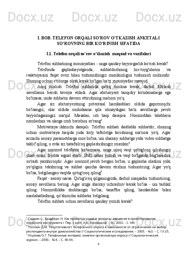 I. BOB. TELEFON ORQALI SO’ROV O’TKAZISH ANKETALI
SO’ROVNING BIR KO’RINISH SIFATIDA
I.1. Telefon orqali so’rov o’tkazish  maqsad va vazifalari
Telefon suhbatining xususiyatlari - unga qanday tayyorgarlik ko'rish kerak?
Telefonda   gaplashayotganda,   suhbatdoshning   his-tuyg'ularini   va
reaktsiyasini   faqat   ovoz   bilan   tushunishingiz   mumkinligini   tushunish   muhimdir.
Shuning uchun e'tiborga olish kerak bo'lgan ba'zi xususiyatlar mavjud.
Aniq   tuzilish.   Telefon   suhbatida   qattiq   tuzilma   kerak,   darhol   filtrlash
savollarini   berish   tavsiya   etiladi.   Agar   abituriyent   tanqidiy   ko'nikmalarga   ega
bo'lmasa, unda suhbatni davom ettirishning ma'nosi yo'q.
Agar   siz   abituriyentning   potentsial   hamkasblari   oldida   gapirmoqchi
bo'lsangiz,   ular   oldida   muhokama   qila   olmaydigan   ba'zi   savollarga   javob
tayyorlaganingiz   ma'qul.   Masalan,   ish   haqi   darajasi.   Nomzoddan   talablarni
nomlashini va ularga izoh berishini so'rang 2
.
Motivatsiya   ikkinchi   darajali.   Telefon   suhbati   dastlabki   suhbatdir,   shuning
uchun   motivatsiya   haqida   juda   ko'p   tafsilotga   kirishning   ma'nosi   yo'q.   Agar
arizachi asosiy parametrlarga mos bo'lsa, uni shaxsiy suhbatga yoki video suhbatga
taklif qiling, u erda siz batafsilroq gaplashishingiz mumkin 3
.
Agar   nomzod   telefonni   ko'tarmasa,   unga   uzoq   vaqt   qo'ng'iroq   qilishingiz
shart emas. Beshta signal etarli. SMS xabar yozish va vaqt bo'lganda bog'lanishni
so'rash   yaxshiroqdir.   Agar   nomzod   javob   bergan   bo'lsa,   u   gaplasha   oladimi   yoki
yo'qligini   tekshiring   va   suhbat   qancha   davom   etishini   tushuntiring.   Agar   yo'q
bo'lsa, belgilangan vaqtda qo'ng'iroq qiling 4
.
Faqat - asosiy narsa. Qo'ng'iroq qilganingizda, darhol maqsadni tushuntiring,
asosiy   savollarni   bering.   Agar   sizga   shaxsiy   uchrashuv   kerak   bo'lsa   -   uni   tashkil
qiling.   Nomzodlikka   shubhangiz   bo'lsa,   tanaffus   qiling,   hamkasblar   bilan
maslahatlashing, qo'shimcha suhbatni belgilang.
Telefon suhbati uchun savollarni qanday yozish kerak?
2
 Садмен С., Брэдберн Н. Как правилно задават вопросы: введение в проектирование 
опросного инструмента / Пер. с англ. А.А. Винницкой. – М., 2002.  – C. 140.
3
 Рогозин Д.М. Резултативност телефонного опроса в зависимости от ограничений на выбор 
респондента внутри домохозяйства // Социологические исследования. – 2005. - №3. – С. 13-25.
4
 Исупова О.Г. Телефонные интервю: заметки организатора опроса // Социологический 
журнал. – 2000. - №4. – С. 40-44.
6 