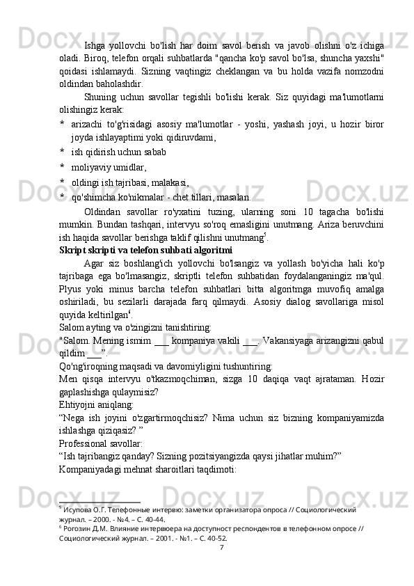 Ishga   yollovchi   bo'lish   har   doim   savol   berish   va   javob   olishni   o'z   ichiga
oladi. Biroq, telefon orqali suhbatlarda "qancha ko'p savol bo'lsa, shuncha yaxshi"
qoidasi   ishlamaydi.   Sizning   vaqtingiz   cheklangan   va   bu   holda   vazifa   nomzodni
oldindan baholashdir. 
Shuning   uchun   savollar   tegishli   bo'lishi   kerak.   Siz   quyidagi   ma'lumotlarni
olishingiz kerak:
* arizachi   to'g'risidagi   asosiy   ma'lumotlar   -   yoshi,   yashash   joyi,   u   hozir   biror
joyda ishlayaptimi yoki qidiruvdami,
* ish qidirish uchun sabab
* moliyaviy umidlar,
* oldingi ish tajribasi, malakasi,
* qo'shimcha ko'nikmalar - chet tillari, masalan.
Oldindan   savollar   ro'yxatini   tuzing,   ularning   soni   10   tagacha   bo'lishi
mumkin. Bundan tashqari, intervyu so'roq emasligini unutmang. Ariza beruvchini
ish haqida savollar berishga taklif qilishni unutmang 5
.
Skript skripti va telefon suhbati algoritmi
Agar   siz   boshlang'ich   yollovchi   bo'lsangiz   va   yollash   bo'yicha   hali   ko'p
tajribaga   ega   bo'lmasangiz,   skriptli   telefon   suhbatidan   foydalanganingiz   ma'qul.
Plyus   yoki   minus   barcha   telefon   suhbatlari   bitta   algoritmga   muvofiq   amalga
oshiriladi,   bu   sezilarli   darajada   farq   qilmaydi.   Asosiy   dialog   savollariga   misol
quyida keltirilgan 6
.
Salom ayting va o'zingizni tanishtiring:
"Salom. Mening ismim ___ kompaniya vakili ___. Vakansiyaga arizangizni qabul
qildim ___”.
Qo'ng'iroqning maqsadi va davomiyligini tushuntiring:
Men   qisqa   intervyu   o'tkazmoqchiman,   sizga   10   daqiqa   vaqt   ajrataman.   Hozir
gaplashishga qulaymisiz?
Ehtiyojni aniqlang:
“Nega   ish   joyini   o'zgartirmoqchisiz?   Nima   uchun   siz   bizning   kompaniyamizda
ishlashga qiziqasiz? ”
Professional savollar:
“Ish tajribangiz qanday? Sizning pozitsiyangizda qaysi jihatlar muhim?”
Kompaniyadagi mehnat sharoitlari taqdimoti:
5
 Исупова О.Г. Телефонные интервю: заметки организатора опроса // Социологический 
журнал. – 2000. - №4. – С. 40-44.
6
 Рогозин Д.М. Влияние интервюера на доступност респондентов в телефонном опросе // 
Социологический журнал. – 2001. - №1. – С. 40-52.
7 