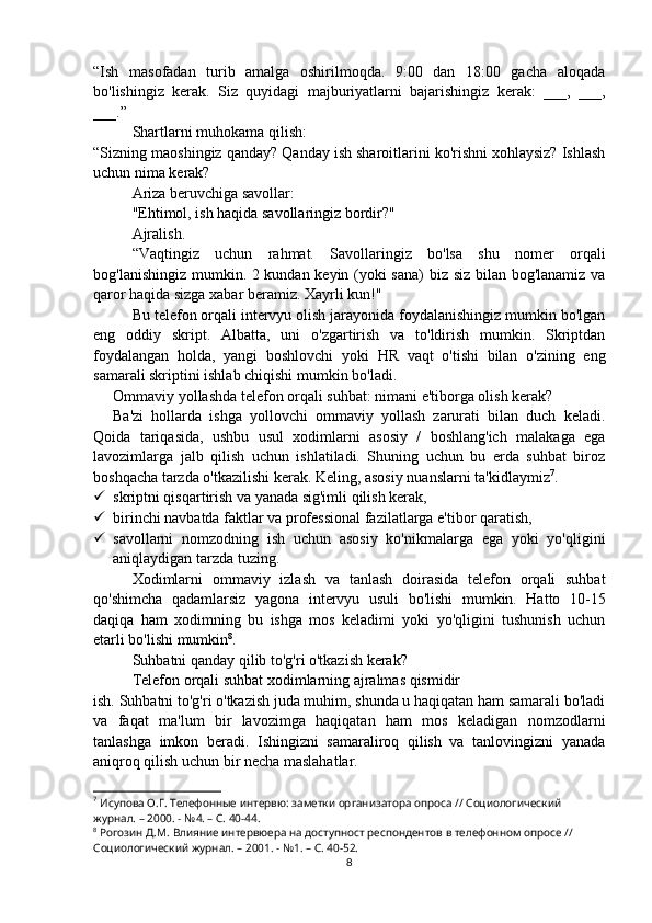 “Ish   masofadan   turib   amalga   oshirilmoqda.   9:00   dan   18:00   gacha   aloqada
bo'lishingiz   kerak.   Siz   quyidagi   majburiyatlarni   bajarishingiz   kerak:   ___,   ___,
___.”
Shartlarni muhokama qilish:
“Sizning maoshingiz qanday? Qanday ish sharoitlarini ko'rishni xohlaysiz? Ishlash
uchun nima kerak?
Ariza beruvchiga savollar:
"Ehtimol, ish haqida savollaringiz bordir?"
Ajralish.
“Vaqtingiz   uchun   rahmat.   Savollaringiz   bo'lsa   shu   nomer   orqali
bog'lanishingiz mumkin. 2 kundan keyin (yoki sana) biz siz bilan bog'lanamiz va
qaror haqida sizga xabar beramiz. Xayrli kun!"
Bu telefon orqali intervyu olish jarayonida foydalanishingiz mumkin bo'lgan
eng   oddiy   skript.   Albatta,   uni   o'zgartirish   va   to'ldirish   mumkin.   Skriptdan
foydalangan   holda,   yangi   boshlovchi   yoki   HR   vaqt   o'tishi   bilan   o'zining   eng
samarali skriptini ishlab chiqishi mumkin bo'ladi.
Ommaviy yollashda telefon orqali suhbat: nimani e'tiborga olish kerak?
Ba'zi   hollarda   ishga   yollovchi   ommaviy   yollash   zarurati   bilan   duch   keladi.
Qoida   tariqasida,   ushbu   usul   xodimlarni   asosiy   /   boshlang'ich   malakaga   ega
lavozimlarga   jalb   qilish   uchun   ishlatiladi.   Shuning   uchun   bu   erda   suhbat   biroz
boshqacha tarzda o'tkazilishi kerak. Keling, asosiy nuanslarni ta'kidlaymiz 7
.
 skriptni qisqartirish va yanada sig'imli qilish kerak,
 birinchi navbatda faktlar va professional fazilatlarga e'tibor qaratish,
 savollarni   nomzodning   ish   uchun   asosiy   ko'nikmalarga   ega   yoki   yo'qligini
aniqlaydigan tarzda tuzing.
Xodimlarni   ommaviy   izlash   va   tanlash   doirasida   telefon   orqali   suhbat
qo'shimcha   qadamlarsiz   yagona   intervyu   usuli   bo'lishi   mumkin.   Hatto   10-15
daqiqa   ham   xodimning   bu   ishga   mos   keladimi   yoki   yo'qligini   tushunish   uchun
etarli bo'lishi mumkin 8
.
Suhbatni qanday qilib to'g'ri o'tkazish kerak?
Telefon orqali suhbat xodimlarning ajralmas qismidir
ish. Suhbatni to'g'ri o'tkazish juda muhim, shunda u haqiqatan ham samarali bo'ladi
va   faqat   ma'lum   bir   lavozimga   haqiqatan   ham   mos   keladigan   nomzodlarni
tanlashga   imkon   beradi.   Ishingizni   samaraliroq   qilish   va   tanlovingizni   yanada
aniqroq qilish uchun bir necha maslahatlar.
7
 Исупова О.Г. Телефонные интервю: заметки организатора опроса // Социологический 
журнал. – 2000. - №4. – С. 40-44.
8
 Рогозин Д.М. Влияние интервюера на доступност респондентов в телефонном опросе // 
Социологический журнал. – 2001. - №1. – С. 40-52.
8 