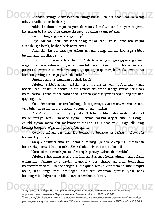 Osondan qiyinga. Ariza beruvchi ritmga kirishi uchun suhbatni har doim eng
oddiy savollar bilan boshlang.
Faktni   tekshirish.   Agar   rezyumeda   nomzod   ma'lum   bir   fakt   yoki   raqamni
ko'rsatgan bo'lsa, skriptga aniqlovchi savol qo'shing va uni so'rang.
Ko'proq tinglang, kamroq gapiring 9
.
Reja.   Suhbat   uchun   siz   faqat   qo'ng'iroqlar   bilan   shug'ullanadigan   vaqtni
ajratishingiz kerak, boshqa hech narsa emas.
Tuzatish.   Har   bir   intervyu   uchun   eslatma   oling,   muhim   faktlarga   e'tibor
bering, aniq savollar bering.
Eng muhimi, nomzod bilan halol bo'lish. Agar unga yolg'on gapirsangiz yoki
unga biror narsa aytmasangiz, u hali ham bilib oladi. Ammo bu holda siz nafaqat
potentsial qimmatli xodimlar va vaqtni yo'qotibgina qolmay, balki o'zingizning va
kompaniyaning obro'siga putur etkazasiz 10
.
Umumiy xatolar: nimadan qochish kerak?
Telefon   suhbatlaridagi   xatolar   ish   tajribasiga   ega   bo'lmagan   yangi
boshlanuvchilar   uchun   odatiy   holdir.   Suhbat   davomida   ularga   ruxsat   berishdan
ko'ra, darhol ularga e'tibor qaratish va ulardan qochish yaxshiroqdir. Eng tipiklari
quyidagilardir:
Yo'q. Siz hamma narsani boshingizda saqlamaysiz va siz muhim ma'lumotni
va u bilan birga nomzodni o'tkazib yuborishingiz mumkin.
Chalg'itish,   suhbatning   yo'qolishi.   Telefon   suhbati   davomida   maksimal
konsentratsiya   kerak.   Nomzod   aytgan   hamma   narsani   diqqat   bilan   tinglang   -
chunki   aynan   mana   shu   ma'lumotlar   asosida   siz   suhbat   yoki   ishga   olishning
keyingi bosqichi to'g'risida qaror qabul qilasiz.
Keraksiz   xalaqit   bermang.   Bu   beozor   va   beparvo   va   befarq   tinglovchida
taassurot qoldiradi.
Aniqlik beruvchi savollarni bemalol so'rang. Qanchalik ko'p ma'lumotga ega
bo'lsangiz, nomzod haqida to'liq fikrni shakllantirish osonroq bo'ladi.
Nomzod mos emasligini telefon orqali qanday tushunish mumkin?
Telefon suhbatining asosiy vazifasi, albatta, mos kelmaydigan nomzodlarni
o'chirishdir.   Ammo   ayni   paytda   qiyinchilik   bor,   chunki   siz   ariza   beruvchini
ko'rmaysiz va vaqt juda cheklangan. Nima qilish kerak? Bir nechta belgilar mavjud
bo'lib,   ular   sizga   mos   bo'lmagan   odamlarni   o'tlardan   ajratish   yoki   hech
bo'lmaganda ehtiyotkorlik bilan davolash imkonini beradi.
9
Садмен С., Брэдберн Н. Как правилно задават вопросы: введение в проектирование 
опросного инструмента / Пер. с англ. А.А. Винницкой. – М., 2002. – C. 14 7 . 
10
 Рогозин Д.М. Резултативност телефонного опроса в зависимости от ограничений на выбор 
респондента внутри домохозяйства // Социологические исследования. – 2005. - №3. – С. 13-25.
9 