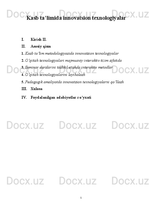 Kasb ta’limida innovatsion texnologiyalar
 
 
I. Kirish II.  
II. Asosiy qism 
1. Kasb ta’lim metodologiyasida innovatsion texnologiyalar 
2. O’qitish texnologiyalari majmuaviy interaktiv tizim sifatida 
3. Seminar darslarini tashkil etishda interaktiv metodlar 
4. O’qitish texnologiyalarini loyihalash 
5. Pedagogik amaliyotda innovatsion texnologiyalarni qo’llash 
III. Xulosa 
IV.   Foydalanilgan adabiyotlar ro’yxati 
 
 
1  
  