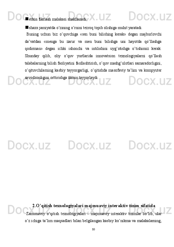  erkin fikrlash malakasi shakllanadi; 
 shaxs jamiyatda o’zining o’rnini tezroq topib olishiga muhit yaratadi. 
  Buning   uchun   biz   o’quvchiga   «sen   buni   bilishing   kerak»   degan   majburlovchi
da’vatdan   «menga   bu   zarur   va   men   buni   bilishga   uni   hayotda   qo’llashga
qodirman»   degan   ichki   ishonchi   va   intilishini   uyg’otishga   o’tishimiz   kerak.
Shunday   qilib,   oliy   o’quv   yurtlarida   innovatsion   texnologiyalarni   qo’llash
talabalarning bilish faoliyatini faollashtirish, o’quv mashg’ulotlari samaradorligini,
o’qituvchilarning   kasbiy   tayyorgarligi,   o’qitishda   masofaviy   ta’lim   va   kompyuter
savodxonligini orttirishga zamin tayyorlaydi.  
 
 
 
 
 
 
 
 
 
 
 
 
 
 
 
 
 
  2.O’qitish texnologiyalari majmuaviy interaktiv tizim sifatida 
  Zamonaviy   o’qitish   texnologiyalari   –   majmuaviy   interaktiv   tizimlar   bo’lib,   ular
o’z ichiga ta’lim maqsadlari bilan belgilangan kasbiy ko’nikma va malakalarning,
10  
  