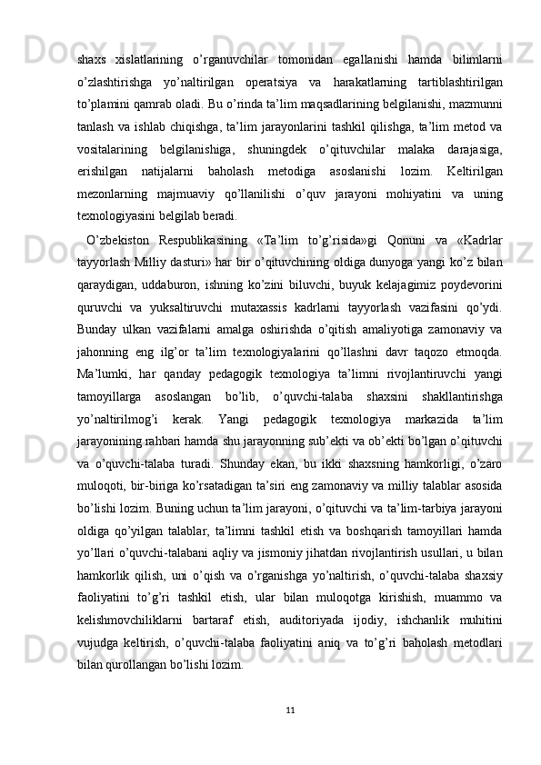 shaxs   xislatlarining   o’rganuvchilar   tomonidan   egallanishi   hamda   bilimlarni
o’zlashtirishga   yo’naltirilgan   operatsiya   va   harakatlarning   tartiblashtirilgan
to’plamini qamrab oladi. Bu o’rinda ta’lim maqsadlarining belgilanishi, mazmunni
tanlash   va   ishlab   chiqishga,   ta’lim   jarayonlarini   tashkil   qilishga,   ta’lim   metod   va
vositalarining   belgilanishiga,   shuningdek   o’qituvchilar   malaka   darajasiga,
erishilgan   natijalarni   baholash   metodiga   asoslanishi   lozim.   Keltirilgan
mezonlarning   majmuaviy   qo’llanilishi   o’quv   jarayoni   mohiyatini   va   uning
texnologiyasini belgilab beradi. 
  O’zbekiston   Respublikasining   «Ta’lim   to’g’risida»gi   Qonuni   va   «Kadrlar
tayyorlash Milliy dasturi» har bir o’qituvchining oldiga dunyoga yangi ko’z bilan
qaraydigan,   uddaburon,   ishning   ko’zini   biluvchi,   buyuk   kelajagimiz   poydevorini
quruvchi   va   yuksaltiruvchi   mutaxassis   kadrlarni   tayyorlash   vazifasini   qo’ydi.
Bunday   ulkan   vazifalarni   amalga   oshirishda   o’qitish   amaliyotiga   zamonaviy   va
jahonning   eng   ilg’or   ta’lim   texnologiyalarini   qo’llashni   davr   taqozo   etmoqda.
Ma’lumki,   har   qanday   pedagogik   texnologiya   ta’limni   rivojlantiruvchi   yangi
tamoyillarga   asoslangan   bo’lib,   o’quvchi-talaba   shaxsini   shakllantirishga
yo’naltirilmog’i   kerak.   Yangi   pedagogik   texnologiya   markazida   ta’lim
jarayonining rahbari hamda shu jarayonning sub’ekti va ob’ekti bo’lgan o’qituvchi
va   o’quvchi-talaba   turadi.   Shunday   ekan,   bu   ikki   shaxsning   hamkorligi,   o’zaro
muloqoti, bir-biriga ko’rsatadigan ta’siri eng zamonaviy va milliy talablar asosida
bo’lishi lozim. Buning uchun ta’lim jarayoni, o’qituvchi va ta’lim-tarbiya jarayoni
oldiga   qo’yilgan   talablar,   ta’limni   tashkil   etish   va   boshqarish   tamoyillari   hamda
yo’llari o’quvchi-talabani aqliy va jismoniy jihatdan rivojlantirish usullari, u bilan
hamkorlik   qilish,   uni   o’qish   va   o’rganishga   yo’naltirish,   o’quvchi-talaba   shaxsiy
faoliyatini   to’g’ri   tashkil   etish,   ular   bilan   muloqotga   kirishish,   muammo   va
kelishmovchiliklarni   bartaraf   etish,   auditoriyada   ijodiy,   ishchanlik   muhitini
vujudga   keltirish,   o’quvchi-talaba   faoliyatini   aniq   va   to’g’ri   baholash   metodlari
bilan qurollangan bo’lishi lozim. 
11  
  