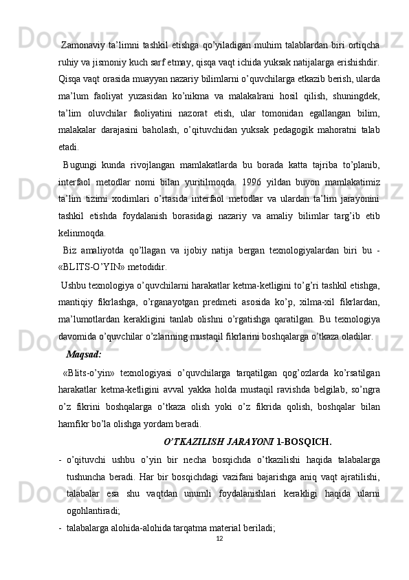   Zamonaviy  ta’limni   tashkil   etishga   qo’yiladigan   muhim   talablardan  biri   ortiqcha
ruhiy va jismoniy kuch sarf etmay, qisqa vaqt ichida yuksak natijalarga erishishdir.
Qisqa vaqt orasida muayyan nazariy bilimlarni o’quvchilarga etkazib berish, ularda
ma’lum   faoliyat   yuzasidan   ko’nikma   va   malakalrani   hosil   qilish,   shuningdek,
ta’lim   oluvchilar   faoliyatini   nazorat   etish,   ular   tomonidan   egallangan   bilim,
malakalar   darajasini   baholash,   o’qituvchidan   yuksak   pedagogik   mahoratni   talab
etadi. 
  Bugungi   kunda   rivojlangan   mamlakatlarda   bu   borada   katta   tajriba   to’planib,
interfaol   metodlar   nomi   bilan   yuritilmoqda.   1996   yildan   buyon   mamlakatimiz
ta’lim   tizimi   xodimlari   o’rtasida   interfaol   metodlar   va   ulardan   ta’lim   jarayonini
tashkil   etishda   foydalanish   borasidagi   nazariy   va   amaliy   bilimlar   targ’ib   etib
kelinmoqda. 
  Biz   amaliyotda   qo’llagan   va   ijobiy   natija   bergan   texnologiyalardan   biri   bu   -
«BLITS-O’YIN» metodidir. 
 Ushbu texnologiya o’quvchilarni harakatlar ketma-ketligini to’g’ri tashkil etishga,
mantiqiy   fikrlashga,   o’rganayotgan   predmeti   asosida   ko’p,   xilma-xil   fikrlardan,
ma’lumotlardan   kerakligini   tanlab   olishni   o’rgatishga   qaratilgan.   Bu   texnologiya
davomida o’quvchilar o’zlarining mustaqil fikrlarini boshqalarga o’tkaza oladilar. 
  Maqsad: 
  «Blits-o’yin»   texnologiyasi   o’quvchilarga   tarqatilgan   qog’ozlarda   ko’rsatilgan
harakatlar   ketma-ketligini   avval   yakka   holda   mustaqil   ravishda   belgilab,   so’ngra
o’z   fikrini   boshqalarga   o’tkaza   olish   yoki   o’z   fikrida   qolish,   boshqalar   bilan
hamfikr bo’la olishga yordam beradi. 
O’TKAZILISH JARAYONI  1-BOSQICH.
- o’qituvchi   ushbu   o’yin   bir   necha   bosqichda   o’tkazilishi   haqida   talabalarga
tushuncha   beradi.   Har   bir   bosqichdagi   vazifani   bajarishga   aniq   vaqt   ajratilishi,
talabalar   esa   shu   vaqtdan   unumli   foydalanishlari   kerakligi   haqida   ularni
ogohlantiradi; 
- talabalarga alohida-alohida tarqatma material beriladi; 
12  
  