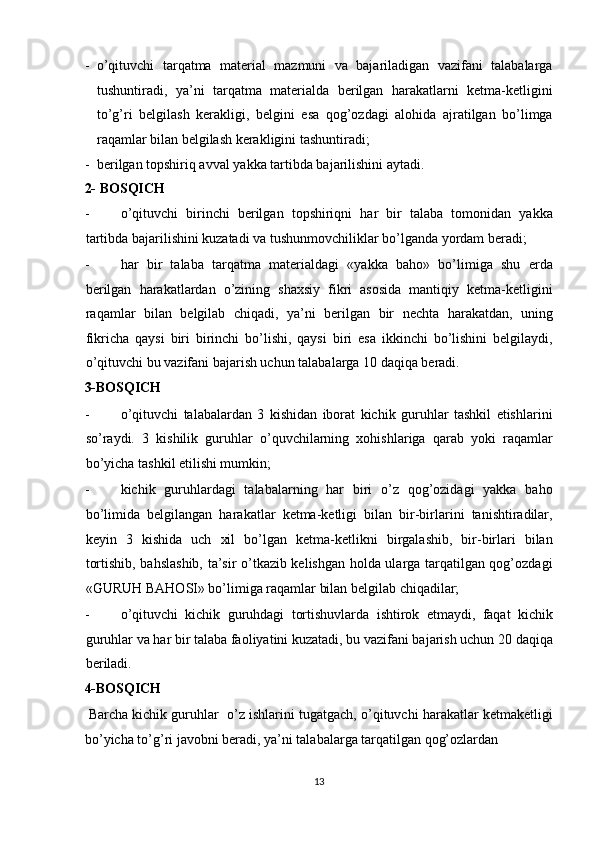 - o’qituvchi   tarqatma   material   mazmuni   va   bajariladigan   vazifani   talabalarga
tushuntiradi,   ya’ni   tarqatma   materialda   berilgan   harakatlarni   ketma-ketligini
to’g’ri   belgilash   kerakligi,   belgini   esa   qog’ozdagi   alohida   ajratilgan   bo’limga
raqamlar bilan belgilash kerakligini tashuntiradi; 
- berilgan topshiriq avval yakka tartibda bajarilishini aytadi.  
2- BOSQICH 
- o’qituvchi   birinchi   berilgan   topshiriqni   har   bir   talaba   tomonidan   yakka
tartibda bajarilishini kuzatadi va tushunmovchiliklar bo’lganda yordam beradi; 
- har   bir   talaba   tarqatma   materialdagi   «yakka   baho»   bo’limiga   shu   erda
berilgan   harakatlardan   o’zining   shaxsiy   fikri   asosida   mantiqiy   ketma-ketligini
raqamlar   bilan   belgilab   chiqadi,   ya’ni   berilgan   bir   nechta   harakatdan,   uning
fikricha   qaysi   biri   birinchi   bo’lishi,   qaysi   biri   esa   ikkinchi   bo’lishini   belgilaydi,
o’qituvchi bu vazifani bajarish uchun talabalarga 10 daqiqa beradi. 
3-BOSQICH 
- o’qituvchi   talabalardan   3   kishidan   iborat   kichik   guruhlar   tashkil   etishlarini
so’raydi.   3   kishilik   guruhlar   o’quvchilarning   xohishlariga   qarab   yoki   raqamlar
bo’yicha tashkil etilishi mumkin; 
- kichik   guruhlardagi   talabalarning   har   biri   o’z   qog’ozidagi   yakka   baho
bo’limida   belgilangan   harakatlar   ketma-ketligi   bilan   bir-birlarini   tanishtiradilar,
keyin   3   kishida   uch   xil   bo’lgan   ketma-ketlikni   birgalashib,   bir-birlari   bilan
tortishib, bahslashib, ta’sir o’tkazib kelishgan holda ularga tarqatilgan qog’ozdagi
«GURUH BAHOSI» bo’limiga raqamlar bilan belgilab chiqadilar; 
- o’qituvchi   kichik   guruhdagi   tortishuvlarda   ishtirok   etmaydi,   faqat   kichik
guruhlar va har bir talaba faoliyatini kuzatadi, bu vazifani bajarish uchun 20 daqiqa
beriladi. 
4-BOSQICH 
 Barcha kichik guruhlar  o’z ishlarini tugatgach, o’qituvchi harakatlar ketmaketligi
bo’yicha to’g’ri javobni beradi, ya’ni talabalarga tarqatilgan qog’ozlardan 
13  
  