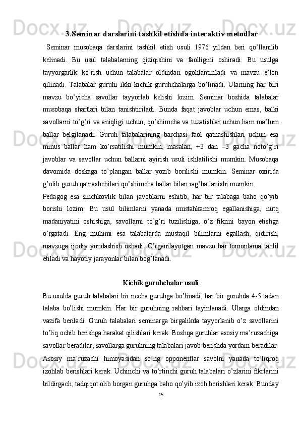   3.Seminar darslarini tashkil etishda interaktiv metodlar 
  Seminar   musobaqa   darslarini   tashkil   etish   usuli   1976   yildan   beri   qo’llanilib
kelinadi.   Bu   usul   talabalarning   qiziqishini   va   faolligini   oshiradi.   Bu   usulga
tayyorgarlik   ko’rish   uchun   talabalar   oldindan   ogohlantiriladi   va   mavzu   e’lon
qilinadi.   Talabalar   guruhi   ikki   kichik   guruhchalarga   bo’linadi.   Ularning   har   biri
mavzu   bo’yicha   savollar   tayyorlab   kelishi   lozim.   Seminar   boshida   talabalar
musobaqa   shartlari   bilan   tanishtiriladi.   Bunda   faqat   javoblar   uchun   emas,   balki
savollarni to’g’ri va aniqligi uchun, qo’shimcha va tuzatishlar uchun ham ma’lum
ballar   belgilanadi.   Guruh   talabalarining   barchasi   faol   qatnashishlari   uchun   esa
minus   ballar   ham   ko’rsatilishi   mumkin,   masalan,   +3   dan   –3   gacha   noto’g’ri
javoblar   va   savollar   uchun   ballarni   ayirish   usuli   ishlatilishi   mumkin.   Musobaqa
davomida   doskaga   to’plangan   ballar   yozib   borilishi   mumkin.   Seminar   oxirida
g’olib guruh qatnashchilari qo’shimcha ballar bilan rag’batlanishi mumkin. 
Pedagog   esa   sinchkovlik   bilan   javoblarni   eshitib,   har   bir   talabaga   baho   qo’yib
borishi   lozim.   Bu   usul   bilimlarni   yanada   mustahkamroq   egallanishiga,   nutq
madaniyatini   oshishiga,   savollarni   to’g’ri   tuzilishiga,   o’z   fikrini   bayon   etishga
o’rgatadi.   Eng   muhimi   esa   talabalarda   mustaqil   bilimlarni   egallash,   qidirish,
mavzuga   ijodiy   yondashish   oshadi.   O’rganilayotgan   mavzu   har   tomonlama   tahlil
etiladi va hayotiy jarayonlar bilan bog’lanadi. 
 
Kichik guruhchalar usuli  
Bu usulda guruh talabalari bir necha guruhga bo’linadi, har bir guruhda 4-5 tadan
talaba   bo’lishi   mumkin.   Har   bir   guruhning   rahbari   tayinlanadi.   Ularga   oldindan
vazifa   beriladi.   Guruh   talabalari   seminarga   birgalikda   tayyorlanib   o’z   savollarini
to’liq ochib berishga harakat qilishlari kerak. Boshqa guruhlar asosiy ma’ruzachiga
savollar beradilar, savollarga guruhning talabalari javob berishda yordam beradilar.
Asosiy   ma’ruzachi   himoyasidan   so’ng   opponentlar   savolni   yanada   to’liqroq
izohlab berishlari kerak. Uchinchi va to’rtinchi guruh talabalari o’zlarini fikrlarini
bildirgach, tadqiqot olib borgan guruhga baho qo’yib izoh berishlari kerak. Bunday
15  
  