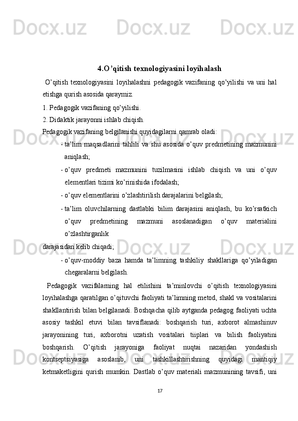  
 
 
4.O’qitish texnologiyasini loyihalash 
  O’qitish   texnologiyasini   loyihalashni   pedagogik   vazifaning   qo’yilishi   va   uni   hal
etishga qurish asosida qaraymiz. 
1. Pedagogik vazifaning qo’yilishi. 
2. Didaktik jarayonni ishlab chiqish. 
Pedagogik vazifaning belgilanishi quyidagilarni qamrab oladi: 
- ta’lim   maqsadlarini   tahlili   va   shu   asosida   o’quv   predmetining   mazmunini
aniqlash; 
- o’quv   predmeti   mazmunini   tuzilmasini   ishlab   chiqish   va   uni   o’quv
elementlari tizimi ko’rinishida ifodalash; 
- o’quv elementlarini o’zlashtirilish darajalarini belgilash; 
- ta’lim   oluvchilarning   dastlabki   bilim   darajasini   aniqlash,   bu   ko’rsatkich
o’quv   predmetining   mazmuni   asoslanadigan   o’quv   materialini
o’zlashtirganlik 
darajasidan kelib chiqadi; 
- o’quv-moddiy   baza   hamda   ta’limning   tashkiliy   shakllariga   qo’yiladigan
chegaralarni belgilash. 
  Pedagogik   vazifalarning   hal   etilishini   ta’minlovchi   o’qitish   texnologiyasini
loyihalashga qaratilgan o’qituvchi faoliyati ta’limning metod, shakl va vositalarini
shakllantirish bilan belgilanadi. Boshqacha qilib aytganda pedagog faoliyati uchta
asosiy   tashkil   etuvi   bilan   tavsiflanadi:   boshqarish   turi,   axborot   almashinuv
jarayonining   turi,   axborotni   uzatish   vositalari   tiiplari   va   bilish   faoliyatini
boshqarish.   O’qitish   jarayoniga   faoliyat   nuqtai   nazaridan   yondashish
kontseptsiyasiga   asoslanib,   uni   tashkillashtirishning   quyidagi   mantiqiy
ketmaketligini   qurish   mumkin.   Dastlab   o’quv   materiali   mazmunining   tavsifi,   uni
17  
  