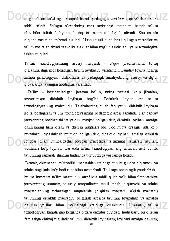 o’rganishdan   ko’zlangan   maqsad   hamda   pedagogik   vazifaning   qo’yilish   shartlari
tahlil   etiladi.   So’ngra   o’qitishning   mos   ravishdagi   metodlari   hamda   ta’lim
oluvchilar   bilish   faoliyatini   boshqarish   sxemasi   belgilab   olinadi.   Shu   asosda
o’qitish   vositalari   ro’yxati   tuziladi.   Ushbu   usuli   bilan   hosil   qilingan   metodlar   va
ta’lim vositalari tizimi tashkiliy shakllar bilan uyg’unlashtiriladi, ya’ni texnologiya
ishlab chiqiladi. 
Ta’lim   texnologiyasining   asosiy   maqsadi   -   o’quv   predmetlarini   to’liq
o’zlashtirishga mos keladigan ta’lim loyihasini  yaratishdir. Bunday loyiha hozirgi
zamon   psixologiyasi,   didaktikasi   va   pedagogik   amaliyotining   asosiy   va   ilg’or
g’oyalariga tayangan holdagina yaratiladi. 
  Ta’lim   –   boshqariladigan   jarayon   bo’lib,   uning   natijasi,   ko’p   jihatdan,
tayyorlangan   didaktik   loyihaga   bog’liq.   Didaktik   loyiha   esa   ta’lim
texnologiyasining   mahsulidir.   Talabalarning   bilish   faoliyatini   didaktik   loyihaga
ko’ra   boshqarish   ta’lim   texnologiyasining   pedagogik   asosi   sanaladi.   Har   qanday
jarayonning   boshlanishi   va   yakuni   mavjud   bo’lganidek,   didaktik   loyihani   amalga
oshirishning   ham   kirish   va   chiqish   nuqtalari   bor.   Ikki   nuqta   orasiga   juda   ko’p
nuqtalarni   joylashtirish   mumkin   bo’lganidek,   didaktik   loyihani   amalga   oshirish
ibtidosi   bilan   intihosigacha   bo’lgan   masofada   ta’limning   samarali   usullari,
vositalari   ko’p   topiladi.   Bu   erda   ta’lim   texnologiyasi   eng   samarali   usul   bo’lib,
ta’limning samarali shaklini tanlashda ûqituvchiga yordamga keladi. 
  Demak, chizmadan ko’rinadiki, maqsaddan etalonga etib kelguncha o’qituvchi va
talaba ongi juda ko’p hodisalar bilan uchrashadi. Ta’limga texnologik yondashish –
bu  ma’lumot   va   ta’lim   mazmunini   atroflicha   tahlil   qilish   yo’li   bilan   ûquv-tarbiya
jarayonining   umumiy,   xususiy   maqsadlarini   tahlil   qilish,   o’qituvchi   va   talaba
maqsadlarining   uchrashgan   nuqtalarida   (o’qitish   maqsadi,   o’qish   maqsadi)
ta’limning   didaktik   maqsadini   belgilash   asosida   ta’limni   loyihalash   va   amalga
oshirish   yo’llari   bilan   mo’ljaldagi   etalonga   erishishdir.   Umuman,   ta’lim
texnologiyasi haqida gap ketganda o’zaro daxldor quyidagi hodisalarni bir-biridan
farqlashga ehtiyoj tug’iladi: ta’limni didaktik loyihalash; loyihani amalga oshirish;
18  
  