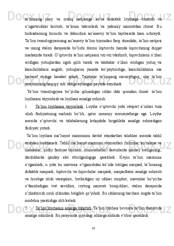 ta’limning   joriy   va   oraliq   natijasiga   ko’ra   didaktik   loyihaga   tuzatish   va
o’zgartirishlar   kiritish;   ta’limni   takrorlash   va   yakuniy   nazoratdan   iborat.   Bu
hodisalarning   birinchi   va   ikkinchisi   an’anaviy   ta’lim   tajribasida   ham   uchraydi.
Ta’lim texnologiyasining an’anaviy ta’lim tizimidan farqi shundaki, ta’lim natijasi
va   uning   etalon   darajasida   bo’lishi   doimo   ûqituvchi   hamda   ûquvchining   diqqat
markazida turadi. O’qituvchi ta’lim natijasini tez-tez tekshirib, ûquvchilarni o’zlari
erishgan   yutuqlardan   ogoh   qilib   turadi   va   talabalar   o’zlari   erishgan   yutuq   va
kamchiliklarni   anglab,   yutuqlarini   yanada   ko’paytirishga,   kamchiliklarini   esa
bartaraf   etishga   harakat   qiladi.   Talabalar   ta’limning   zaruriyligini,   ular   ta’lim
jarayonining haqiqiy sub’ektiga aylangan paytida sezishadi. 
  Ta’lim   texnologiyasi   bo’yicha   qilinadigan   ishlar   ikki   qismdan   iborat:   ta’lim
loyihasini tayyorlash va loyihani amalga oshirish. 
1. Ta’lim   loyihasini   tayyorlash    .   Loyiha   o’qituvchi   yoki   ekspert   a’zolari   tuza
olish   faoliyatining   mahsuli   bo’lib,   qator   umumiy   xususiyatlarga   ega.   Loyiha
asosida   o’qituvchi   va   talabalarning   kelajakda   birgalikda   amalga   oshiradigan
faoliyati yotadi. 
  Ta’lim   loyihasi   ma’lumot   mazmunini   davlat   standartlari   talablari   asosida   tahlil
etishdan boshlanadi. Tahlil ma’lumot mazmuni elementlari (bilimlar, ko’nikma va
malakalar, ijodiy  faoliyat   tajribasi,  munosabatlar)   dasturlarda qanday  berilganligi,
darsliklarda   qanday   aks   ettirilganligiga   qaratiladi.   Keyin   ta’lim   mazmuni
o’rganiladi,   u   yoki   bu   mavzuni   o’rganishdan   ko’zda   tutilgan   maqsad,   ta’limning
didaktik   maqsadi,   ûqituvchi   va   ûquvchilar   maqsadi,   maqsadlarni   amalga   oshirish
va   hisobga   olish   varaqalari,   beriladigan   uy   ishlari   miqdori,   mavzular   bo’yicha
o’tkaziladigan   test   savollari,   reyting   nazorati   bosqichlari,   etalon   darajasida
o’zlashtirish usuli oldindan belgilab qo’yiladi. Bu ishlarning barchasi ongda ta’lim
modelini yaratishga olib keladi. 
2. Ta’lim loyihasini amalga oshirish    . Ta’lim loyihasi bevosita ta’lim sharoitida
amalga oshiriladi.  Bu jarayonda quyidagi ishlarga alohida e’tibor qaratiladi: 
19  
  