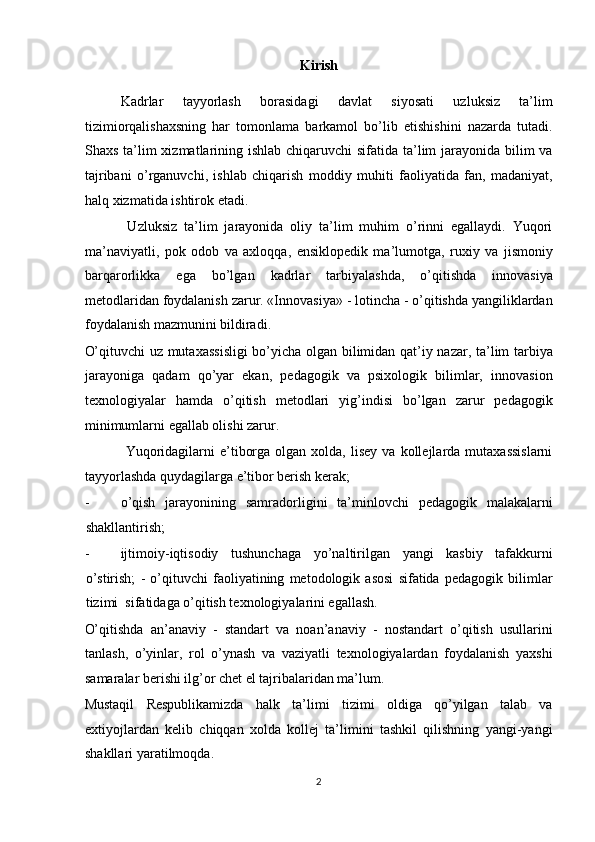 Kirish 
Kadrlar   tayyorlash   borasidagi   davlat   siyosati   uzluksiz   ta’lim
tizimiorqalishaxsning   har   tomonlama   barkamol   bo’lib   etishishini   nazarda   tutadi.
Shaxs ta’lim  xizmatlarining ishlab chiqaruvchi sifatida ta’lim  jarayonida bilim va
tajribani   o’rganuvchi,   ishlab   chiqarish   moddiy   muhiti   faoliyatida   fan,   madaniyat,
halq xizmatida ishtirok etadi. 
      Uzluksiz   ta’lim   jarayonida   oliy   ta’lim   muhim   o’rinni   egallaydi.   Yuqori
ma’naviyatli,   pok   odob   va   axloqqa,   ensiklopedik   ma’lumotga,   ruxiy   va   jismoniy
barqarorlikka   ega   bo’lgan   kadrlar   tarbiyalashda,   o’qitishda   innovasiya
metodlaridan foydalanish zarur. «Innovasiya» - lotincha - o’qitishda yangiliklardan
foydalanish mazmunini bildiradi. 
O’qituvchi uz mutaxassisligi  bo’yicha olgan bilimidan qat’iy nazar, ta’lim tarbiya
jarayoniga   qadam   qo’yar   ekan,   pedagogik   va   psixologik   bilimlar,   innovasion
texnologiyalar   hamda   o’qitish   metodlari   yig’indisi   bo’lgan   zarur   pedagogik
minimumlarni egallab olishi zarur. 
         Yuqoridagilarni  e’tiborga  olgan  xolda,   lisey  va  kollejlarda  mutaxassislarni
tayyorlashda quydagilarga e’tibor berish kerak; 
- o’qish   jarayonining   samradorligini   ta’minlovchi   pedagogik   malakalarni
shakllantirish; 
- ijtimoiy-iqtisodiy   tushunchaga   yo’naltirilgan   yangi   kasbiy   tafakkurni
o’stirish;   -   o’qituvchi   faoliyatining   metodologik   asosi   sifatida   pedagogik   bilimlar
tizimi  sifatidaga o’qitish texnologiyalarini egallash. 
O’qitishda   an’anaviy   -   standart   va   noan’anaviy   -   nostandart   o’qitish   usullarini
tanlash,   o’yinlar,   rol   o’ynash   va   vaziyatli   texnologiyalardan   foydalanish   yaxshi
samaralar berishi ilg’or chet el tajribalaridan ma’lum. 
Mustaqil   Respublikamizda   halk   ta’limi   tizimi   oldiga   qo’yilgan   talab   va
extiyojlardan   kelib   chiqqan   xolda   kollej   ta’limini   tashkil   qilishning   yangi-yangi
shakllari yaratilmoqda. 
2  
  