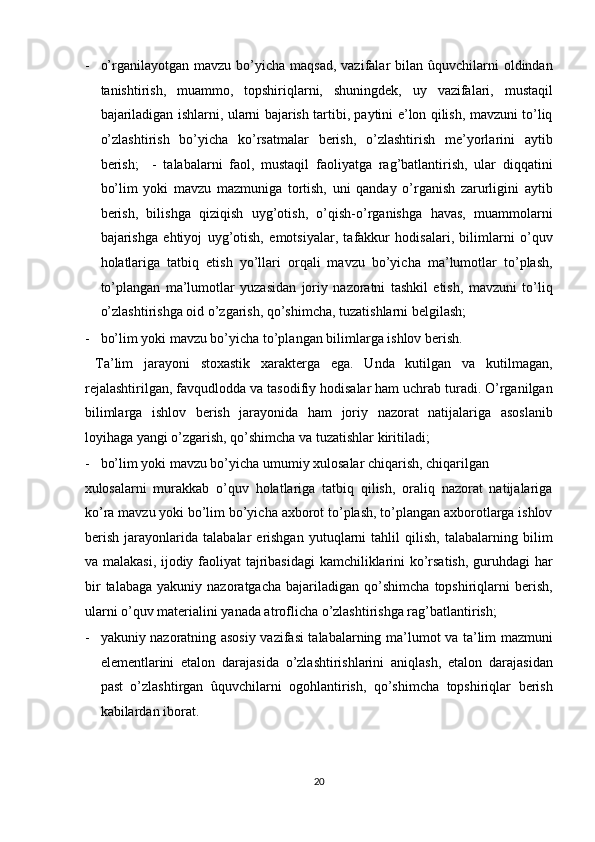 - o’rganilayotgan  mavzu bo’yicha  maqsad,  vazifalar  bilan  ûquvchilarni   oldindan
tanishtirish,   muammo,   topshiriqlarni,   shuningdek,   uy   vazifalari,   mustaqil
bajariladigan ishlarni, ularni bajarish tartibi, paytini e’lon qilish, mavzuni to’liq
o’zlashtirish   bo’yicha   ko’rsatmalar   berish,   o’zlashtirish   me’yorlarini   aytib
berish;     -   talabalarni   faol,   mustaqil   faoliyatga   rag’batlantirish,   ular   diqqatini
bo’lim   yoki   mavzu   mazmuniga   tortish,   uni   qanday   o’rganish   zarurligini   aytib
berish,   bilishga   qiziqish   uyg’otish,   o’qish-o’rganishga   havas,   muammolarni
bajarishga   ehtiyoj   uyg’otish,   emotsiyalar,   tafakkur   hodisalari,   bilimlarni   o’quv
holatlariga   tatbiq   etish   yo’llari   orqali   mavzu   bo’yicha   ma’lumotlar   to’plash,
to’plangan   ma’lumotlar   yuzasidan   joriy   nazoratni   tashkil   etish,   mavzuni   to’liq
o’zlashtirishga oid o’zgarish, qo’shimcha, tuzatishlarni belgilash; 
- bo’lim yoki mavzu bo’yicha to’plangan bilimlarga ishlov berish.     
  Ta’lim   jarayoni   stoxastik   xarakterga   ega.   Unda   kutilgan   va   kutilmagan,
rejalashtirilgan, favqudlodda va tasodifiy hodisalar ham uchrab turadi. O’rganilgan
bilimlarga   ishlov   berish   jarayonida   ham   joriy   nazorat   natijalariga   asoslanib
loyihaga yangi o’zgarish, qo’shimcha va tuzatishlar kiritiladi; 
- bo’lim yoki mavzu bo’yicha umumiy xulosalar chiqarish, chiqarilgan 
xulosalarni   murakkab   o’quv   holatlariga   tatbiq   qilish,   oraliq   nazorat   natijalariga
ko’ra mavzu yoki bo’lim bo’yicha axborot to’plash, to’plangan axborotlarga ishlov
berish   jarayonlarida   talabalar   erishgan   yutuqlarni   tahlil   qilish,   talabalarning   bilim
va malakasi, ijodiy faoliyat tajribasidagi kamchiliklarini ko’rsatish, guruhdagi har
bir   talabaga   yakuniy  nazoratgacha   bajariladigan   qo’shimcha   topshiriqlarni   berish,
ularni o’quv materialini yanada atroflicha o’zlashtirishga rag’batlantirish; 
- yakuniy nazoratning asosiy vazifasi talabalarning ma’lumot va ta’lim mazmuni
elementlarini   etalon   darajasida   o’zlashtirishlarini   aniqlash,   etalon   darajasidan
past   o’zlashtirgan   ûquvchilarni   ogohlantirish,   qo’shimcha   topshiriqlar   berish
kabilardan iborat. 
20  
  