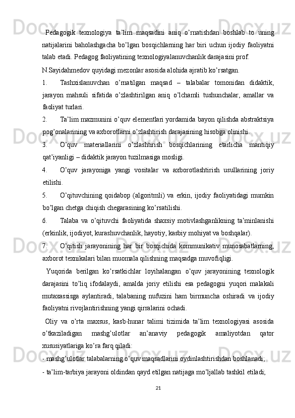   Pedagogik   texnologiya   ta’lim   maqsadini   aniq   o’rnatishdan   boshlab   to   uning
natijalarini   baholashgacha   bo’lgan   bosqichlarning   har   biri   uchun   ijodiy   faoliyatni
talab etadi. Pedagog faoliyatining texnologiyalanuvchanlik darajasini prof. 
N.Sayidahmedov quyidagi mezonlar asosida alohida ajratib ko’rsatgan. 
1. Tashxislanuvchan   o’rnatilgan   maqsad   –   talabalar   tomonidan   didaktik,
jarayon   mahsuli   sifatida   o’zlashtirilgan   aniq   o’lchamli   tushunchalar,   amallar   va
faoliyat turlari. 
2. Ta’lim mazmunini o’quv elementlari yordamida bayon qilishda abstraktsiya
pog’onalarining va axborotlarni o’zlashtirish darajasining hisobga olinishi. 
3. O’quv   materiallarini   o’zlashtirish   bosqichlarining   etarlicha   mantiqiy
qat’iyanligi – didaktik jarayon tuzilmasiga mosligi. 
4. O’quv   jarayoniga   yangi   vositalar   va   axborotlashtirish   usullarining   joriy
etilishi. 
5. O’qituvchining  qoidabop (algoritmli)  va  erkin, ijodiy faoliyatidagi   mumkin
bo’lgan chetga chiqish chegarasining ko’rsatilishi. 
6. Talaba   va   o’qituvchi   faoliyatida   shaxsiy   motivlashganlikning   ta’minlanishi
(erkinlik, ijodiyot, kurashuvchanlik, hayotiy, kasbiy mohiyat va boshqalar). 
7. O’qitish   jarayonining   har   bir   bosqichida   kommunikativ   munosabatlarning,
axborot texnikalari bilan muomala qilishning maqsadga muvofiqligi. 
  Yuqorida   berilgan   ko’rsatkichlar   loyihalangan   o’quv   jarayonining   texnologik
darajasini   to’liq   ifodalaydi,   amalda   joriy   etilishi   esa   pedagogni   yuqori   malakali
mutaxassisga   aylantiradi,   talabaning   nufuzini   ham   birmuncha   oshiradi   va   ijodiy
faoliyatni rivojlantirishning yangi qirralarini ochadi. 
  Oliy   va   o’rta   maxsus,   kasb-hunar   talimi   tizimida   ta’lim   texnologiyasi   asosida
o’tkaziladigan   mashg’ulotlar   an’anaviy   pedagogik   amaliyotdan   qator
xususiyatlariga ko’ra farq qiladi: 
- mashg’ulotlar talabalarning o’quv maqsadlarini oydinlashtirishdan boshlanadi; 
- ta’lim-tarbiya jarayoni oldindan qayd etilgan natijaga mo’ljallab tashkil etiladi; 
21  
  