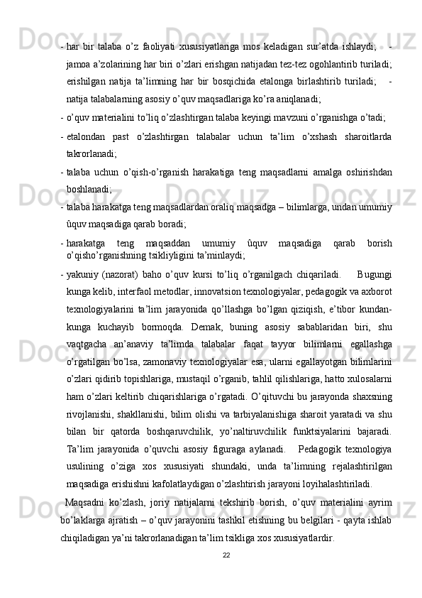 - har   bir   talaba   o’z   faoliyati   xususiyatlariga   mos   keladigan   sur’atda   ishlaydi;       -
jamoa a’zolarining har biri o’zlari erishgan natijadan tez-tez ogohlantirib turiladi;
erishilgan   natija   ta’limning   har   bir   bosqichida   etalonga   birlashtirib   turiladi;       -
natija talabalarning asosiy o’quv maqsadlariga ko’ra aniqlanadi; 
- o’quv materialini to’liq o’zlashtirgan talaba keyingi mavzuni o’rganishga o’tadi; 
- etalondan   past   o’zlashtirgan   talabalar   uchun   ta’lim   o’xshash   sharoitlarda
takrorlanadi; 
- talaba   uchun   o’qish-o’rganish   harakatiga   teng   maqsadlarni   amalga   oshirishdan
boshlanadi; 
- talaba harakatga teng maqsadlardan oraliq maqsadga – bilimlarga, undan umumiy
ûquv maqsadiga qarab boradi; 
- harakatga   teng   maqsaddan   umumiy   ûquv   maqsadiga   qarab   borish
o’qisho’rganishning tsikliyligini ta’minlaydi; 
- yakuniy   (nazorat)   baho   o’quv   kursi   to’liq   o’rganilgach   chiqariladi.         Bugungi
kunga kelib, interfaol metodlar, innovatsion texnologiyalar, pedagogik va axborot
texnologiyalarini   ta’lim   jarayonida   qo’llashga   bo’lgan   qiziqish,   e’tibor   kundan-
kunga   kuchayib   bormoqda.   Demak,   buning   asosiy   sabablaridan   biri,   shu
vaqtgacha   an’anaviy   ta’limda   talabalar   faqat   tayyor   bilimlarni   egallashga
o’rgatilgan bo’lsa, zamonaviy texnologiyalar  esa,  ularni egallayotgan bilimlarini
o’zlari qidirib topishlariga, mustaqil o’rganib, tahlil qilishlariga, hatto xulosalarni
ham o’zlari keltirib chiqarishlariga o’rgatadi.   O’qituvchi bu jarayonda shaxsning
rivojlanishi, shakllanishi, bilim olishi va tarbiyalanishiga sharoit yaratadi  va shu
bilan   bir   qatorda   boshqaruvchilik,   yo’naltiruvchilik   funktsiyalarini   bajaradi.
Ta’lim   jarayonida   o’quvchi   asosiy   figuraga   aylanadi.       Pedagogik   texnologiya
usulining   o’ziga   xos   xususiyati   shundaki,   unda   ta’limning   rejalashtirilgan
maqsadiga erishishni kafolatlaydigan o’zlashtirish jarayoni loyihalashtiriladi. 
  Maqsadni   ko’zlash,   joriy   natijalarni   tekshirib   borish,   o’quv   materialini   ayrim
bo’laklarga ajratish – o’quv jarayonini tashkil etishning bu belgilari - qayta ishlab
chiqiladigan ya’ni takrorlanadigan ta’lim tsikliga xos xususiyatlardir. 
22  
  