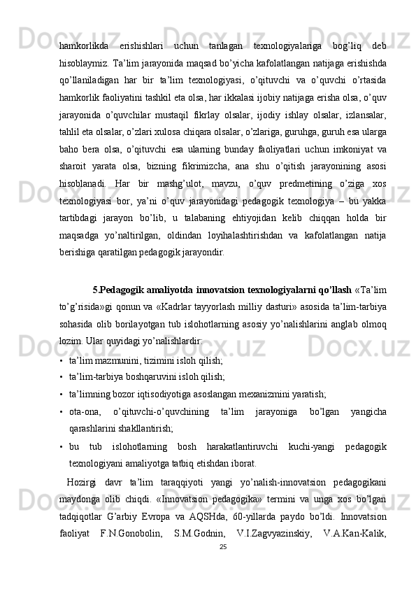 hamkorlikda   erishishlari   uchun   tanlagan   texnologiyalariga   bog’liq   deb
hisoblaymiz. Ta’lim jarayonida maqsad bo’yicha kafolatlangan natijaga erishishda
qo’llaniladigan   har   bir   ta’lim   texnologiyasi,   o’qituvchi   va   o’quvchi   o’rtasida
hamkorlik faoliyatini tashkil eta olsa, har ikkalasi ijobiy natijaga erisha olsa, o’quv
jarayonida   o’quvchilar   mustaqil   fikrlay   olsalar,   ijodiy   ishlay   olsalar,   izlansalar,
tahlil eta olsalar, o’zlari xulosa chiqara olsalar, o’zlariga, guruhga, guruh esa ularga
baho   bera   olsa,   o’qituvchi   esa   ularning   bunday   faoliyatlari   uchun   imkoniyat   va
sharoit   yarata   olsa,   bizning   fikrimizcha,   ana   shu   o’qitish   jarayonining   asosi
hisoblanadi.   Har   bir   mashg’ulot,   mavzu,   o’quv   predmetining   o’ziga   xos
texnologiyasi   bor,   ya’ni   o’quv   jarayonidagi   pedagogik   texnologiya   –   bu   yakka
tartibdagi   jarayon   bo’lib,   u   talabaning   ehtiyojidan   kelib   chiqqan   holda   bir
maqsadga   yo’naltirilgan,   oldindan   loyihalashtirishdan   va   kafolatlangan   natija
berishiga qaratilgan pedagogik jarayondir. 
 
5.Pedagogik amaliyotda innovatsion texnologiyalarni qo’llash   «Ta’lim
to’g’risida»gi  qonun  va  «Kadrlar   tayyorlash  milliy dasturi»  asosida   ta’lim-tarbiya
sohasida   olib   borilayotgan   tub   islohotlarning   asosiy   yo’nalishlarini   anglab   olmoq
lozim. Ular quyidagi yo’nalishlardir: 
• ta’lim mazmunini, tizimini isloh qilish; 
• ta’lim-tarbiya boshqaruvini isloh qilish; 
• ta’limning bozor iqtisodiyotiga asoslangan mexanizmini yaratish; 
• ota-ona,   o’qituvchi-o’quvchining   ta’lim   jarayoniga   bo’lgan   yangicha
qarashlarini shakllantirish; 
• bu   tub   islohotlarning   bosh   harakatlantiruvchi   kuchi-yangi   pedagogik
texnologiyani amaliyotga tatbiq etishdan iborat. 
  Hozirgi   davr   ta’lim   taraqqiyoti   yangi   yo’nalish-innovatsion   pedagogikani
maydonga   olib   chiqdi.   «Innovatsion   pedagogika»   termini   va   unga   xos   bo’lgan
tadqiqotlar   G’arbiy   Evropa   va   AQSHda,   60-yillarda   paydo   bo’ldi.   Innovatsion
faoliyat   F.N.Gonobolin,   S.M.Godnin,   V.I.Zagvyazinskiy,   V.A.Kan-Kalik,
25  
  