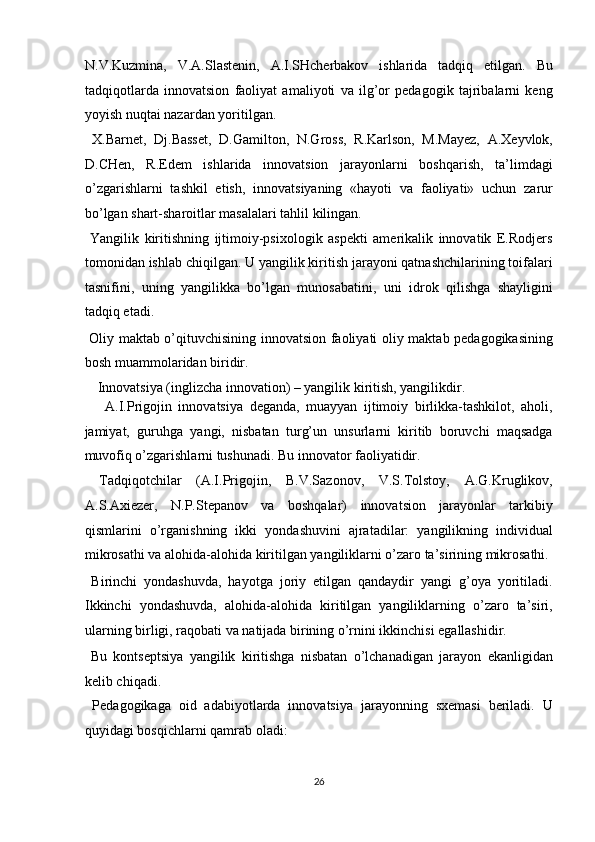 N.V.Kuzmina,   V.A.Slastenin,   A.I.SHcherbakov   ishlarida   tadqiq   etilgan.   Bu
tadqiqotlarda   innovatsion   faoliyat   amaliyoti   va   ilg’or   pedagogik   tajribalarni   keng
yoyish nuqtai nazardan yoritilgan. 
  X.Barnet,   Dj.Basset,   D.Gamilton,   N.Gross,   R.Karlson,   M.Mayez,   A.Xeyvlok,
D.CHen,   R.Edem   ishlarida   innovatsion   jarayonlarni   boshqarish,   ta’limdagi
o’zgarishlarni   tashkil   etish,   innovatsiyaning   «hayoti   va   faoliyati»   uchun   zarur
bo’lgan shart-sharoitlar masalalari tahlil kilingan. 
  Yangilik   kiritishning   ijtimoiy-psixologik   aspekti   amerikalik   innovatik   E.Rodjers
tomonidan ishlab chiqilgan. U yangilik kiritish jarayoni qatnashchilarining toifalari
tasnifini,   uning   yangilikka   bo’lgan   munosabatini,   uni   idrok   qilishga   shayligini
tadqiq etadi. 
  Oliy maktab o’qituvchisining innovatsion faoliyati oliy maktab pedagogikasining
bosh muammolaridan biridir. 
  Innovatsiya (inglizcha innovation) – yangilik kiritish, yangilikdir. 
  A.I.Prigojin   innovatsiya   deganda,   muayyan   ijtimoiy   birlikka-tashkilot,   aholi,
jamiyat,   guruhga   yangi,   nisbatan   turg’un   unsurlarni   kiritib   boruvchi   maqsadga
muvofiq o’zgarishlarni tushunadi. Bu innovator faoliyatidir. 
  Tadqiqotchilar   (A.I.Prigojin,   B.V.Sazonov,   V.S.Tolstoy,   A.G.Kruglikov,
A.S.Axiezer,   N.P.Stepanov   va   boshqalar)   innovatsion   jarayonlar   tarkibiy
qismlarini   o’rganishning   ikki   yondashuvini   ajratadilar:   yangilikning   individual
mikrosathi va alohida-alohida kiritilgan yangiliklarni o’zaro ta’sirining mikrosathi. 
  Birinchi   yondashuvda,   hayotga   joriy   etilgan   qandaydir   yangi   g’oya   yoritiladi.
Ikkinchi   yondashuvda,   alohida-alohida   kiritilgan   yangiliklarning   o’zaro   ta’siri,
ularning birligi, raqobati va natijada birining o’rnini ikkinchisi egallashidir. 
  Bu   kontseptsiya   yangilik   kiritishga   nisbatan   o’lchanadigan   jarayon   ekanligidan
kelib chiqadi. 
  Pedagogikaga   oid   adabiyotlarda   innovatsiya   jarayonning   sxemasi   beriladi.   U
quyidagi bosqichlarni qamrab oladi: 
26  
  