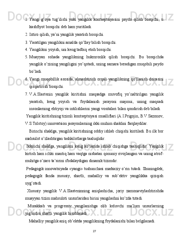 1. Yangi   g’oya   tug’ilishi   yoki   yangilik   kontseptsiyasini   paydo   qilish   bosqichi,   u
kashfiyot bosqichi deb ham yuritiladi. 
2. Ixtiro qilish, ya’ni yangilik yaratish bosqichi. 
3. Yaratilgan yangilikni amalda qo’llay bilish bosqichi. 
4. Yangilikni yoyish, uni keng tadbiq etish bosqichi. 
5. Muayyan   sohada   yangilikning   hukmronlik   qilish   bosqichi.   Bu   bosqichda
yangilik o’zining yangiligini yo’qotadi, uning samara beradigan muqobili paydo
bo’ladi. 
6. Yangi   muqobillik   asosida,   almashtirish   orqali   yangilikning   qo’llanish   doirasini
qisqartirish bosqichi. 
7. V.A.Slastenin   yangilik   kiritishni   maqsadga   muvofiq   yo’naltirilgan   yangilik
yaratish,   keng   yoyish   va   foydalanish   jarayoni   majmui,   uning   maqsadi
insonlarning ehtiyoji va intilishlarini yangi vositalari bilan qondirish deb biladi. 
 Yangilik kiritishning tizimli kontseptsiyasi mualliflari (A.I.Prigojin, B.V.Sazonov,
V.S.Tolstoy) innovatsion jarayonlarning ikki muhim shaklini farqlaydilar. 
Birinchi shaklga, yangilik kiritishning oddiy ishlab chiqishi kiritiladi. Bu ilk bor
mahsulot o’zlashtirgan tashkilotlarga taaluqlidir. 
  Ikkinchi shaklga, yangilikni keng ko’lamda ishlab chiqishga taaluqlidir. Yangilik
kirtish ham ichki mantiq ham vaqtga nisbatan qonuniy rivojlangan va uning atrof-
muhitga o’zaro ta’sirini ifodalaydigan dinamik tizimdir. 
  Pedagogik innovatsiyada «yangi» tushunchasi markaziy o’rin tutadi. Shuningdek,
pedagogik   fanda   xususiy,   shartli,   mahalliy   va   sub’ektiv   yangilikka   qiziqish
uyg’otadi. 
  Xususiy   yangilik   V.A.Slasteninning   aniqlashicha,   joriy   zamonaviylashtirishda
muayyan tizim mahsuloti unsurlaridan birini yangilashni ko’zda tutadi. 
  Murakkab   va   progressiv   yangilanishga   olib   keluvchi   ma’lum   unsurlarning
yig’indisi shartli yangilik hisoblanadi. 
  Mahalliy yangilik aniq ob’ektda yangilikning foydalanishi bilan belgilanadi. 
27  
  