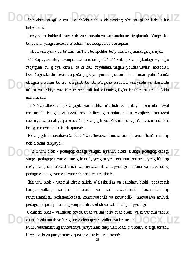   Sub’ektni   yangilik   ma’lum   ob’ekt   uchun   ob’ektning   o’zi   yangi   bo’lishi   bilan
belgilanadi. 
  Ilmiy  yo’nalishlarda  yangilik  va  innovatsiya   tushunchalari  farqlanadi.   Yangilik  -
bu vosita: yangi metod, metodika, texnologiya va boshqalar. 
  «Innovatsiya» - bu ta’lim: ma’lum bosqichlar bo’yicha rivojlanadigan jarayon. 
  V.I.Zagvyazinskiy   «yangi»   tushunchasiga   ta’rif   berib,   pedagogikadagi   «yangi»
faqatgina   bu   g’oya   emas,   balki   hali   foydalanilmagan   yondashuvlar,   metodlar,
texnologiyalardir, lekin bu pedagogik jarayonning unsurlari majmuan yoki alohida
olingan   unsurlar   bo’lib,   o’zgarib   bo’lib,   o’zgarib   turuvchi   vaziyatda   va   sharoitda
ta’lim   va   tarbiya   vazifalarini   samarali   hal   etishning   ilg’or   boshlanmalarini   o’zida
aks ettiradi. 
  R.N.YUsufbekova   pedagogik   yangilikka   o’qitish   va   tarbiya   berishda   avval
ma’lum   bo’lmagan   va   avval   qayd   qilinmagan   holat,   natija,   rivojlanib   boruvchi
nazariya   va   amaliyotga   eltuvchi   pedagogik   voqelikning   o’zgarib   turishi   mumkin
bo’lgan mazmuni sifatida qaraydi. 
  Pedagogik   innovatsiyada   R.N.YUsufbekova   innovatsion   jarayon   tuzilmasining
uch blokini farqlaydi: 
  Birinchi   blok   -   pedagogikadagi   yangini   ajratish   bloki.   Bunga   pedagogikadagi
yangi, pedagogik yangilikning tasnifi, yangini yaratish shart-sharoiti, yangilikning
me’yorlari,   uni   o’zlashtirish   va   foydalanishga   tayyorligi,   an’ana   va   novatorlik,
pedagogikadagi yangini yaratish bosqichlari kiradi. 
  Ikkinchi   blok   -   yangini   idrok   qilish,   o’zlashtirish   va   baholash   bloki:   pedagogik
hamjamiyatlar,   yangini   baholash   va   uni   o’zlashtirish   jarayonlarining
rangbarangligi,   pedagogikadagi   konservatorlik   va   novatorlik,   innovatsiya   muhiti,
pedagogik jamiyatlarning yangini idrok etish va baholashga tayyorligi. 
 Uchinchi blok – yangidan foydalanish va uni joriy etish bloki, ya’ni yangini tadbiq
etish, foydalanish va keng joriy etish qonuniyatlari va turlaridir. 
M.M.Potashnikning innovatsiya jarayonlari talqinlari kishi e’tiborini o’ziga tortadi.
U innovatsiya jarayonining quyidagi tuzilmasini beradi: 
28  
  